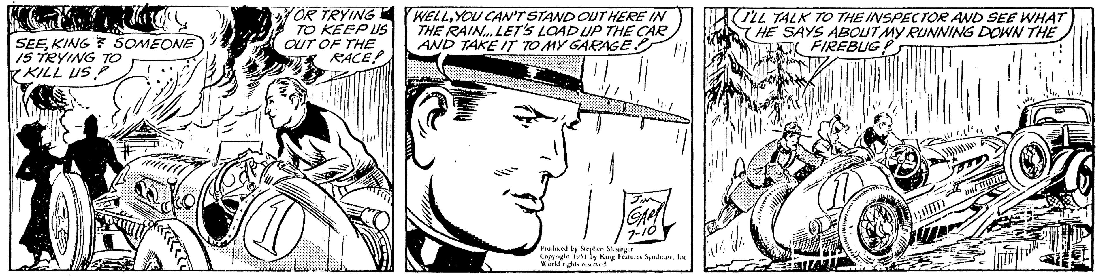 Font OCR: RE SEEKING SOMEONE IS TRYING TO KILL US P Holl Locke OR TRYING. TO KEEP US OUT OF THE RACE? WELLYOU CAN'T STAND OUT HERE IN THE RAIN... LET'S LOAD UP THE CAR AND TAKE IT TO MY GARAGE? F JIN GAR 7-10 Produced by Stephen Slesinger Copyright 1951 by King Features Syndicate. Inc World rights reserved Caut (I'LL TALK TO THE INSPECTOR AND SEE WHAT HE SAYS ABOUT MY RUNNING DOWN THE FIREBUG! TERTE!! mif Š I RE SEEKING SOMEONE IS TRYING TO KILL US P Holl Locke OR TRYING . TO KEEP US OUT OF THE RACE ? WELLYOU CAN'T STAND OUT HERE IN THE RAIN ... LET'S LOAD UP THE CAR AND TAKE IT TO MY GARAGE ? F JIN GAR 7-10 Produced by Stephen Slesinger Copyright 1951 by King Features Syndicate . Inc World rights reserved Caut ( I'LL TALK TO THE INSPECTOR AND SEE WHAT HE SAYS ABOUT MY RUNNING DOWN THE FIREBUG ! TERTE !! mif Š I