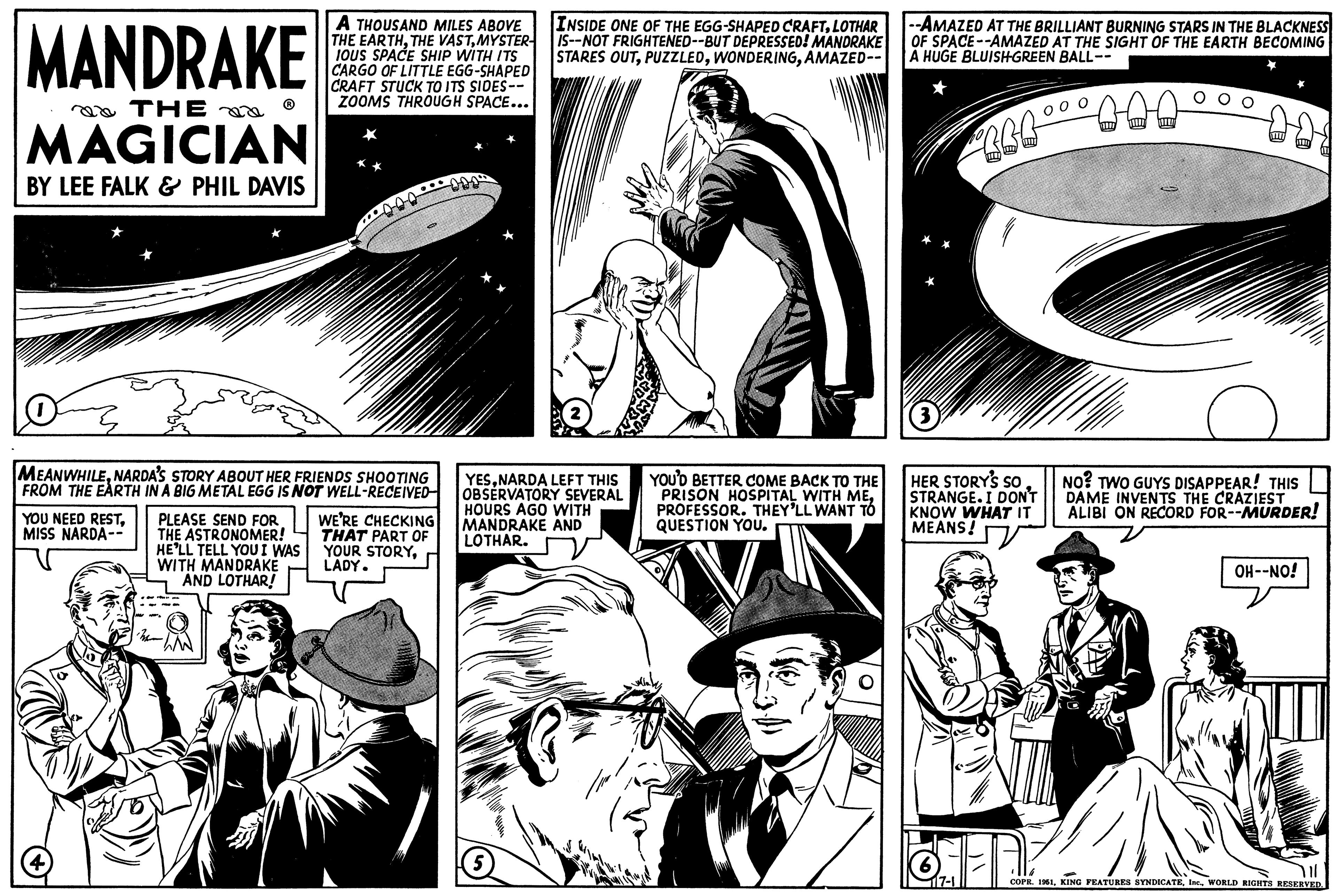 Font OCR: MANDRAKE THE MAGICIAN BY LEE FALK & PHIL DAVIS MEANWHILENARDA'S STORY ABOUT HER FRIENDS SHOOTING FROM THE EARTH IN A BIG METAL EGG IS NOT WELL-RECEIVED- YOU NEED RESTMISS NARDA-- A THOUSAND MILES ABOVE THE EARTHMYSTER- IOUS SPACE SHIP WITH ITS CARGO OF LITTLE EGG-SHAPED CRAFT STUCK TO ITS SIDES-- ZOOMS THROUGH SPACE... PLEASE SEND FOR THE ASTRONOMER! HE'LL TELL YOU I WAS WITH MANDRAKE AND LOTHAR! WE'RE CHECKING THAT PART OF YOUR STORYLADY. INSIDE ONE OF THE EGG-SHAPED CRAFTLOTHAR IS--NOT FRIGHTENED--BUT DEPRESSED! MANDRAKE STARES OUTAMAZED-- YESNARDA LEFT THIS OBSERVATORY SEVERAL HOURS AGO WITH MANDRAKE AND LOTHAR. 5 In YOU'D BETTER COME BACK TO THE PRISON HOSPITAL WITH MEPROFESSOR. THEY'LL WANT TÓ QUESTION YOU. --AMAZED AT THE BRILLIANT BURNING STARS IN THE BLACKNESS OF SPACE--AMAZED AT THE SIGHT OF THE EARTH BECOMING A HUGE BLUISH-GREEN BALL-- PERL°° ° DAA (3 HER STORY'S SO STRANGE. I DON'T KNOW WHAT IT MEANS! 117-1 NO? TWO GUYS DISAPPEAR! THIS DAME INVENTS THE CRAZIEST ALIBI ON RECORD FOR--MURDER! OH--NO! YIL COPR. 1951WORLD RIGHTS RESERVED. MANDRAKE THE MAGICIAN BY LEE FALK & PHIL DAVIS MEANWHILENARDA'S STORY ABOUT HER FRIENDS SHOOTING FROM THE EARTH IN A BIG METAL EGG IS NOT WELL - RECEIVED YOU NEED RESTMISS NARDA- A THOUSAND MILES ABOVE THE EARTHTHE VASTMYSTER IOUS SPACE SHIP WITH ITS CARGO OF LITTLE EGG - SHAPED CRAFT STUCK TO ITS SIDES- ZOOMS THROUGH SPACE ... PLEASE SEND FOR THE ASTRONOMER ! HE'LL TELL YOU I WAS WITH MANDRAKE AND LOTHAR ! WE'RE CHECKING THAT PART OF YOUR STORYLADY . INSIDE ONE OF THE EGG - SHAPED CRAFTLOTHAR IS -- NOT FRIGHTENED -- BUT DEPRESSED ! MANDRAKE STARES OUTAMAZED- YESNARDA LEFT THIS OBSERVATORY SEVERAL HOURS AGO WITH MANDRAKE AND LOTHAR . 5 In YOU'D BETTER COME BACK TO THE PRISON HOSPITAL WITH MEPROFESSOR . THEY'LL WANT TÓ QUESTION YOU . --AMAZED AT THE BRILLIANT BURNING STARS IN THE BLACKNESS OF SPACE -- AMAZED AT THE SIGHT OF THE EARTH BECOMING A HUGE BLUISH - GREEN BALL- PERL° ° ° DAA ( 3 HER STORY'S SO STRANGE . I DON'T KNOW WHAT IT MEANS ! 117-1 NO ? TWO GUYS DISAPPEAR ! THIS DAME INVENTS THE CRAZIEST ALIBI ON RECORD FOR -- MURDER ! OH -- NO ! YIL COPR . 1951KING FEATURES SYNDICATEWORLD RIGHTS RESERVED .