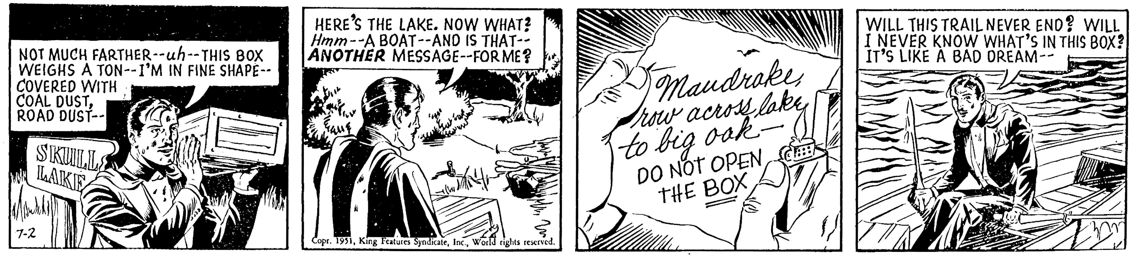 Comic book OCR: NOT MUCH FARTHER--uh--THIS BOX WEIGHS A TON--I'M IN FINE SHAPE-- COVERED WITH COAL DUSTROAD DUST-- SKULLE LAKE 7-2 HERE'S THE LAKE. NOW WHAT? Hmm--A BOAT--AND IS THAT-- ANOTHER MESSAGE--FOR ME? Gaug Copr. 1951World rights reserved. Mandrakerow across lake to big ook- DO NOT OPENC WILL THIS TRAIL NEVER END? WILL I NEVER KNOW WHAT'S IN THIS BOX? IT'S LIKE A BAD DREAM-- NOT MUCH FARTHER -- uh -- THIS BOX WEIGHS A TON -- I'M IN FINE SHAPE- COVERED WITH COAL DUSTROAD DUST- SKULLE LAKE 7-2 HERE'S THE LAKE . NOW WHAT ? Hmm -- A BOAT -- AND IS THAT- ANOTHER MESSAGE -- FOR ME ? Gaug Copr . 1951King Features SyndicateWorld rights reserved . Mandrakerow across lake to big ook DO NOT OPENTHE BOXC WILL THIS TRAIL NEVER END ? WILL I NEVER KNOW WHAT'S IN THIS BOX ? IT'S LIKE A BAD DREAM-