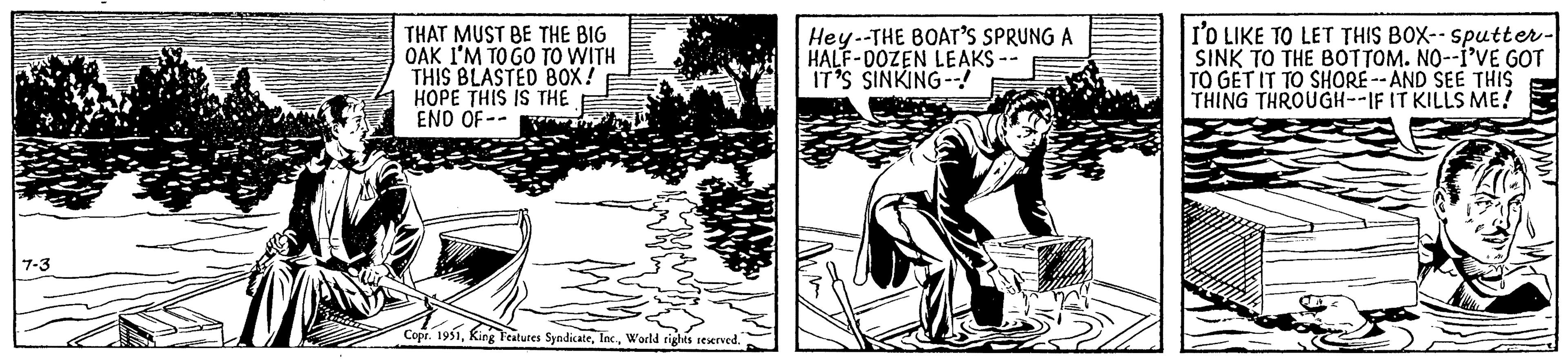 Drawing OCR: 7-3 THAT MUST BE THE BIG OAK I'M TO GO TO WITH THIS BLASTED BOX! HOPE THIS IS THE END OF-- Copr. 1951World rights reserved. Hey--THE BOAT'S SPRUNG A HALF-DOZEN LEAKS -- IT'S SINKING--! I'D LIKE TO LET THIS BOX-- sputter- SINK TO THE BOTTOM. NO--I'VE GOT TO GET IT TO SHORE--AND SEE THIS THING THROUGH--IF IT KILLS ME! 7-3 THAT MUST BE THE BIG OAK I'M TO GO TO WITH THIS BLASTED BOX ! HOPE THIS IS THE END OF- Copr . 1951King Features SyndicateWorld rights reserved . Hey -- THE BOAT'S SPRUNG A HALF - DOZEN LEAKS -- IT'S SINKING-- ! I'D LIKE TO LET THIS BOX-- sputter SINK TO THE BOTTOM . NO -- I'VE GOT TO GET IT TO SHORE -- AND SEE THIS THING THROUGH -- IF IT KILLS ME !