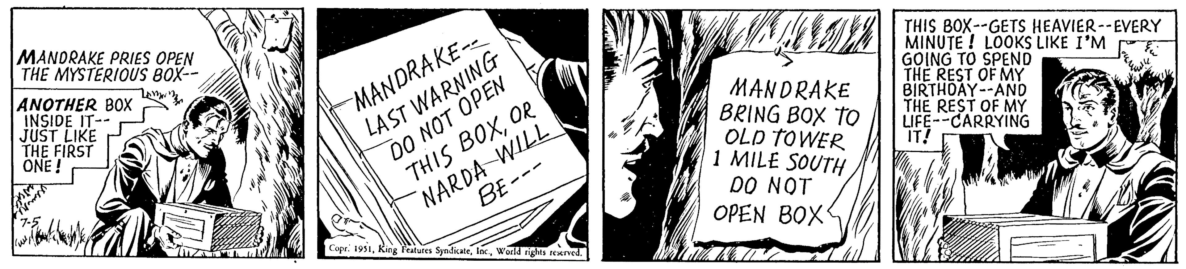 Art OCR: MANDRAKE PRIES OPEN THE MYSTERIOUS BOX-- Am ANOTHER BOX INSIDE IT-- JUST LIKE THE FIRST ONE! wit emre MANDRAKE-- LAST WARNING DO NOT OPEN THIS BOXOR NARDA WILL BE-- Copr. 1951World rights reserved. MANOVE MANDRAKE BRING BOX TO OLD TOWER 1 MILE SOUTH DO NOT OPEN BOX: THIS BOX--GETS HEAVIER--EVERY MINUTE! LOOKS LIKE I'M GOING TO SPEND THE REST OF MY BIRTHDAY--AND THE REST OF MY LIFE--CARRYING IT! MANDRAKE PRIES OPEN THE MYSTERIOUS BOX- Am ANOTHER BOX INSIDE IT- JUST LIKE THE FIRST ONE ! wit emre MANDRAKE- LAST WARNING DO NOT OPEN THIS BOXOR NARDA WILL BE- Copr . 1951King Features SyndicateWorld rights reserved . MANOVE MANDRAKE BRING BOX TO OLD TOWER 1 MILE SOUTH DO NOT OPEN BOX : THIS BOX -- GETS HEAVIER -- EVERY MINUTE ! LOOKS LIKE I'M GOING TO SPEND THE REST OF MY BIRTHDAY -- AND THE REST OF MY LIFE -- CARRYING IT !