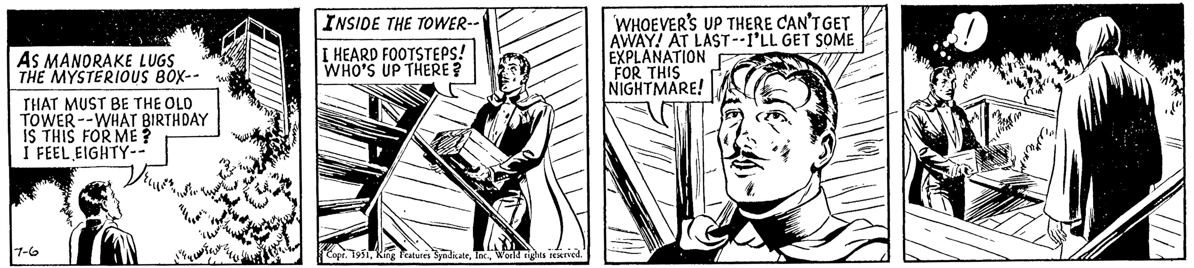 Fictional character OCR: AS MANORAKE LUGS THE MYSTERIOUS BOX-- THAT MUST BE THE OLD TOWER--WHAT BIRTHDAY IS THIS FOR ME? I FEEL EIGHTY-- 7-6 INSIDE THE TOWER-- I HEARD FOOTSTEPS! WHO'S UP THERE? Copr. 1951World rights reserved. WHOEVER'S UP THERE CAN'T GET AWAY! AT LAST--I'LL GET SOME EXPLANATION FOR THIS NIGHTMARE! AS MANORAKE LUGS THE MYSTERIOUS BOX- THAT MUST BE THE OLD TOWER -- WHAT BIRTHDAY IS THIS FOR ME ? I FEEL EIGHTY- 7-6 INSIDE THE TOWER- I HEARD FOOTSTEPS ! WHO'S UP THERE ? Copr . 1951King Features SyndicateWorld rights reserved . WHOEVER'S UP THERE CAN'T GET AWAY ! AT LAST -- I'LL GET SOME EXPLANATION FOR THIS NIGHTMARE !