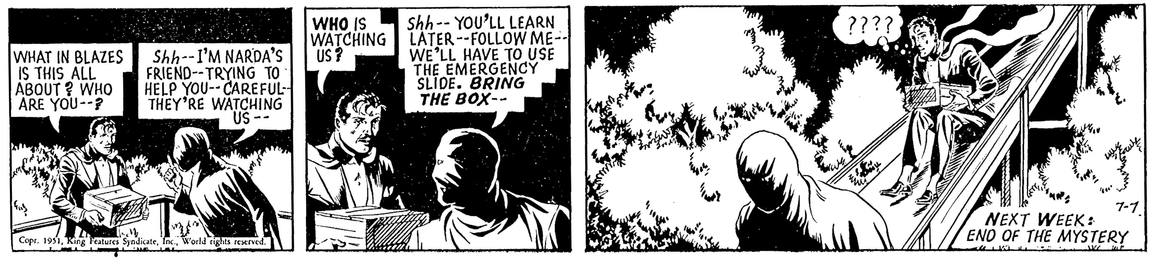 Monochrome OCR: WHAT IN BLAZES IS THIS ALL ABOUT? WHO ARE YOU? Shh--I'M NARDA'S FRIEND--TRYING TO HELP YOU--CAREFUL THEY'RE WATCHING US-- T Copr. 1951World rights reserved. (2) WHO IS WATCHING US? Shh-YOU'LL LEARN LATER--FOLLOW ME-- WE'LL HAVE TO USE THE EMERGENCY SLIDE. BRING THE BOX-- ???? 7-1. NEXT WEEK: END OF THE MYSTERY WHAT IN BLAZES IS THIS ALL ABOUT ? WHO ARE YOU ? Shh -- I'M NARDA'S FRIEND -- TRYING TO HELP YOU -- CAREFUL THEY'RE WATCHING US- T Copr . 1951King Features SyndicateWorld rights reserved . ( 2 ) WHO IS WATCHING US ? Shh - YOU'LL LEARN LATER -- FOLLOW ME- WE'LL HAVE TO USE THE EMERGENCY SLIDE . BRING THE BOX- ???? 7-1 . NEXT WEEK : END OF THE MYSTERY