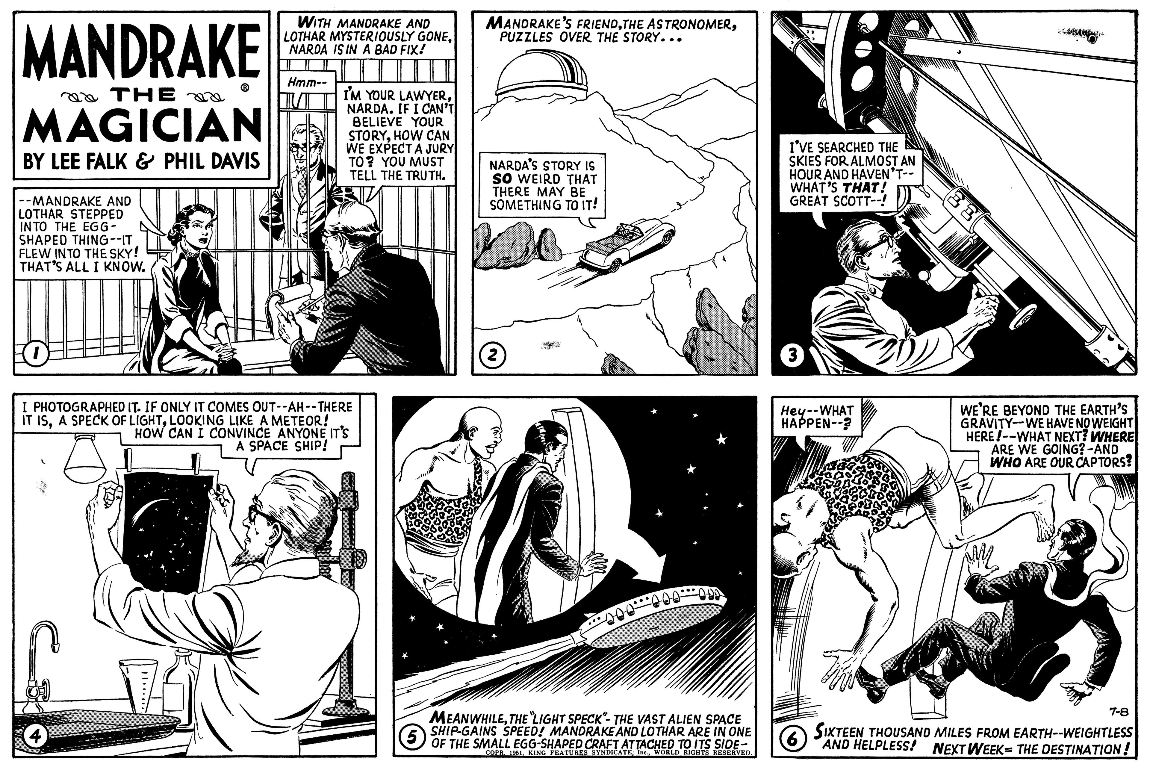 Line art OCR: MANDRAKE ?? THE na MAGICIAN BY LEE FALK & PHIL DAVIS --MANDRAKE AND LOTHAR STEPPED INTO THE EGG- SHAPED THING--IT FLEW INTO THE SKY! THAT'S ALL I KNOW. WITH MANDRAKE AND LOTHAR MYSTERIOUSLY GONENARDA IS IN A BAD FIX! Hmm-- I'M YOUR LAWYERNARDA. IF I CAN'T BELIEVE YOUR STORYHOW CAN WE EXPECT A JURY TO? YOU MUST TELL THE TRUTH. I PHOTOGRAPHED IT. IF ONLY IT COMES OUT--AH--THERE IT ISLOOKING LIKE A METEOR! HOW CAN I CONVINCE ANYONE IT'S A SPACE SHIP! MANDRAKE'S FRIENDPUZZLES OVER THE STORY... NARDA'S STORY IS SO WEIRD THAT THERE MAY BE SOMETHING TO IT! 2 ···Ø¨¨¨¨¨¨ÐA (5 MEANWHILETHE LIGHT SPECK"- THE VAST ALIEN SPACE SHIP-GAINS SPEED! MANDRAKE AND LOTHAR ARE IN ONE OF THE SMALL EGG-SHAPED CRAFT ATTACHED TO ITS SIDE- COPR. 1951WORLD RIGHTS RESERVED. I'VE SEARCHED THE SKIES FOR ALMOST AN HOUR AND HAVEN'T-- WHAT'S THAT! GREAT SCOTT--! Hey--WHAT HAPPEN--? 6 WE'RE BEYOND THE EARTH'S GRAVITY--WE HAVE NO WEIGHT HERE!--WHAT NEXT? WHERE ARE WE GOING? -AND WHO ARE OUR CAPTORS? 7-8 SIXTEEN THOUSAND MILES FROM EARTH--WEIGHTLESS AND HELPLESS! NEXT WEEK THE DESTINATION! MANDRAKE ?? THE na MAGICIAN BY LEE FALK & PHIL DAVIS --MANDRAKE AND LOTHAR STEPPED INTO THE EGG SHAPED THING -- IT FLEW INTO THE SKY ! THAT'S ALL I KNOW . WITH MANDRAKE AND LOTHAR MYSTERIOUSLY GONENARDA IS IN A BAD FIX ! Hmm- I'M YOUR LAWYERNARDA . IF I CAN'T BELIEVE YOUR STORYHOW CAN WE EXPECT A JURY TO ? YOU MUST TELL THE TRUTH . I PHOTOGRAPHED IT . IF ONLY IT COMES OUT -- AH -- THERE IT ISA SPECK OF LIGHTLOOKING LIKE A METEOR ! HOW CAN I CONVINCE ANYONE IT'S A SPACE SHIP ! MANDRAKE'S FRIENDTHE ASTRONOMERPUZZLES OVER THE STORY ... NARDA'S STORY IS SO WEIRD THAT THERE MAY BE SOMETHING TO IT ! 2 ··· ب¨¨¨¨¨ÐA ( 5 MEANWHILETHE LIGHT SPECK " - THE VAST ALIEN SPACE SHIP - GAINS SPEED ! MANDRAKE AND LOTHAR ARE IN ONE OF THE SMALL EGG - SHAPED CRAFT ATTACHED TO ITS SIDE COPR . 1951KING FEATURES SYNDICATEWORLD RIGHTS RESERVED . I'VE SEARCHED THE SKIES FOR ALMOST AN HOUR AND HAVEN'T- WHAT'S THAT ! GREAT SCOTT-- ! Hey -- WHAT HAPPEN-- ? 6 WE'RE BEYOND THE EARTH'S GRAVITY -- WE HAVE NO WEIGHT HERE ! -- WHAT NEXT ? WHERE ARE WE GOING ? -AND WHO ARE OUR CAPTORS ? 7-8 SIXTEEN THOUSAND MILES FROM EARTH -- WEIGHTLESS AND HELPLESS ! NEXT WEEK THE DESTINATION !