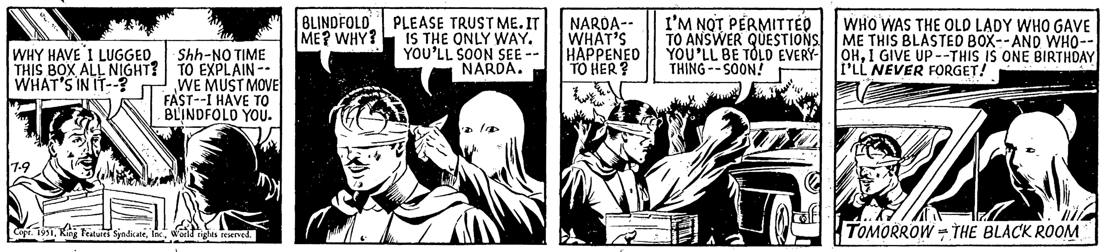 Fictional character OCR: WHY HAVE I LUGGED THIS BOX ALL NIGHT? WHAT'S IN IT--? 7-9 Shh-NO TIME TO EXPLAIN -- WE MUST MOVE FAST--I HAVE TO BLINDFOLD YOU. Copr. 1951World rights reserved. my BLINDFOLD ME? WHY? PLEASE TRUST ME. IT IS THE ONLY WAY. YOU'LL SOON SEE NARDA. NARDA-- WHAT'S HAPPENED TO HER? I'M NOT PERMITTED TO ANSWER QUESTIONS YOU'LL BE TOLD EVERY- THING--SOON! ? of WHO WAS THE OLD LADY WHO GAVE ME THIS BLASTED BOX--AND WHO-- OHI GIVE UP--THIS IS ONE BIRTHDAY I'LL NEVER FORGET! die 4 TOMORROW THE BLACK ROOM 7 WHY HAVE I LUGGED THIS BOX ALL NIGHT ? WHAT'S IN IT-- ? 7-9 Shh - NO TIME TO EXPLAIN -- WE MUST MOVE FAST -- I HAVE TO BLINDFOLD YOU . Copr . 1951King Features SyndicateWorld rights reserved . my BLINDFOLD ME ? WHY ? PLEASE TRUST ME . IT IS THE ONLY WAY . YOU'LL SOON SEE NARDA . NARDA- WHAT'S HAPPENED TO HER ? I'M NOT PERMITTED TO ANSWER QUESTIONS YOU'LL BE TOLD EVERY THING -- SOON ! ? of WHO WAS THE OLD LADY WHO GAVE ME THIS BLASTED BOX -- AND WHO- OHI GIVE UP -- THIS IS ONE BIRTHDAY I'LL NEVER FORGET ! die 4 TOMORROW THE BLACK ROOM 7
