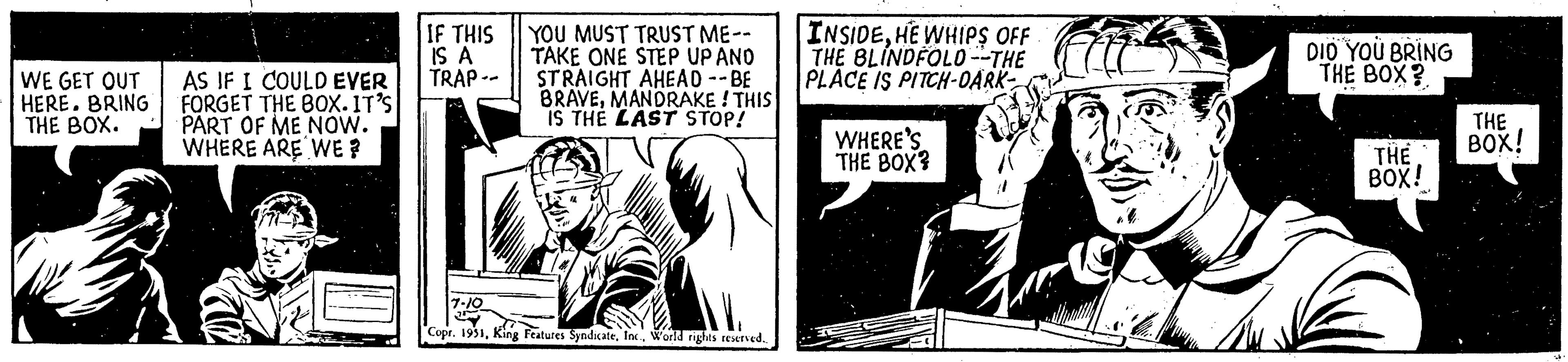 Publication OCR: WE GET OUT HERE. BRING THE BOX. AS IF I COULD EVER FORGET THE BOX. IT'S PART OF ME NOW. WHERE ARE WE? IF THIS IS A TRAP- YOU MUST TRUST ME-- TAKE ONE STEP UP AND STRAIGHT AHEAD --BE BRAVEMANDRAKE! THIS IS THE LAST STOP! 7-10 2 Copr. 1951World rights reserved.. INSIDEHE WHIPS OFF THE BLINDFOLD --THE PLACE IS PITCH-DARK- WHERE'S THE BOX? DID YOU BRING THE BOX? THE BOX! THE BOX! 24 WE GET OUT HERE . BRING THE BOX . AS IF I COULD EVER FORGET THE BOX . IT'S PART OF ME NOW . WHERE ARE WE ? IF THIS IS A TRAP YOU MUST TRUST ME- TAKE ONE STEP UP AND STRAIGHT AHEAD --BE BRAVEMANDRAKE ! THIS IS THE LAST STOP ! 7-10 2 Copr . 1951King Features SyndicateWorld rights reserved .. INSIDEHE WHIPS OFF THE BLINDFOLD --THE PLACE IS PITCH - DARK WHERE'S THE BOX ? DID YOU BRING THE BOX ? THE BOX ! THE BOX ! 24