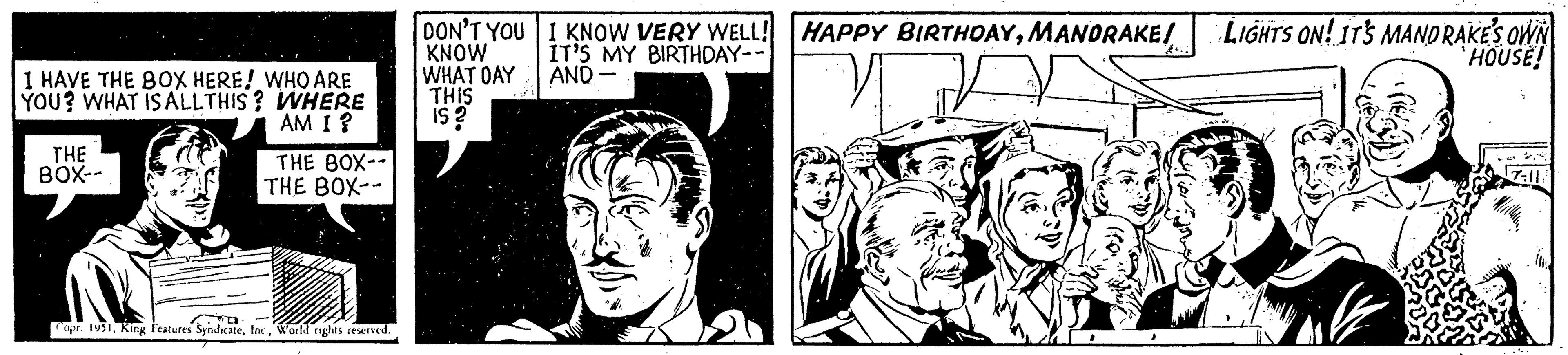 Monochrome OCR: I HAVE THE BOX HERE! WHO ARE YOU? WHAT IS ALLTHIS? WHERE AM I ? THE 80X-- THE 80X-- THE BOX-- Copr. 1951World rights reserved. DON'T YOU KNOW WHAT DAY THIS is? I KNOW VERY WELL! HAPPY BIRTHDAYMANDRAKE! IT'S MY BIRTHDAY-- AND- LIGHTS ON! IT'S MANDRAKE'S OWN HOUSE! 17-11 I HAVE THE BOX HERE ! WHO ARE YOU ? WHAT IS ALLTHIS ? WHERE AM I ? THE 80X- THE 80X- THE BOX- Copr . 1951King Features SyndicateWorld rights reserved . DON'T YOU KNOW WHAT DAY THIS is ? I KNOW VERY WELL ! HAPPY BIRTHDAYMANDRAKE ! IT'S MY BIRTHDAY- AND LIGHTS ON ! IT'S MANDRAKE'S OWN HOUSE ! 17-11