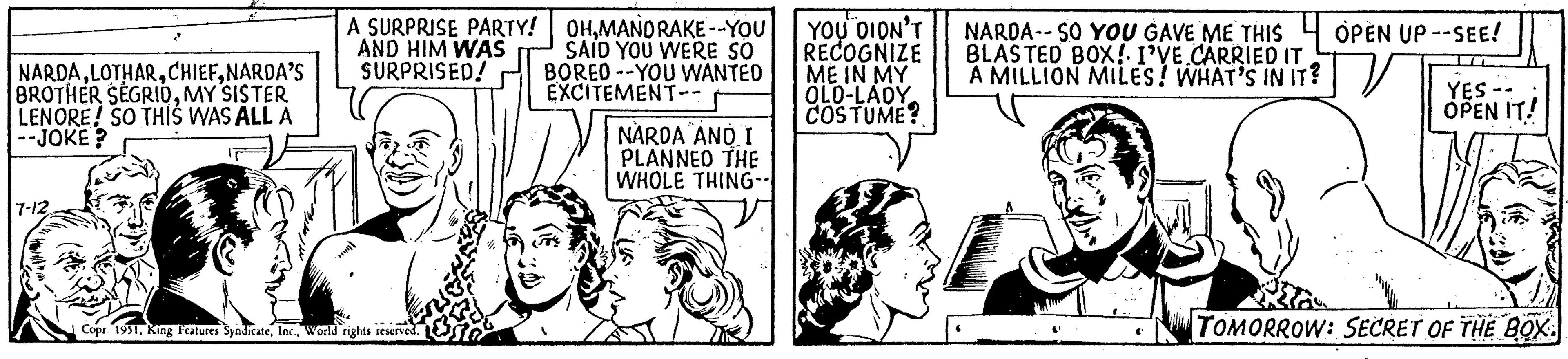 Parallel OCR: NARDANARDA'S BROTHER SEGRIDOMY SISTER LENORE! SO THIS WAS ALL A --JOKE? 7-12 •* A SURPRISE PARTY! AND HIM WAS SURPRISED! Copr. 1951World rights reserved. OHMANDRAKE--YOU SAID YOU WERE SO BORED-YOU WANTED EXCITEMENT-- NARDA AND I PLANNED THE WHOLE THING-- YOU DIDN'T RECOGNIZE ME IN MY OLD-LADY COSTUME? NARDA--SO YOU GAVE ME THIS BLASTED BOX! I'VE CARRIED IT A MILLION MILES! WHAT'S IN IT? OPEN UP --SEE! YES - OPEN IT! TOMORROW: SECRET OF THE BOX. NARDANARDA'S BROTHER SEGRIDOMY SISTER LENORE ! SO THIS WAS ALL A --JOKE ? 7-12 • * A SURPRISE PARTY ! AND HIM WAS SURPRISED ! Copr . 1951King Features SyndicateWorld rights reserved . OHMANDRAKE -- YOU SAID YOU WERE SO BORED - YOU WANTED EXCITEMENT- NARDA AND I PLANNED THE WHOLE THING- YOU DIDN'T RECOGNIZE ME IN MY OLD - LADY COSTUME ? NARDA -- SO YOU GAVE ME THIS BLASTED BOX ! I'VE CARRIED IT A MILLION MILES ! WHAT'S IN IT ? OPEN UP --SEE ! YES - OPEN IT ! TOMORROW : SECRET OF THE BOX .