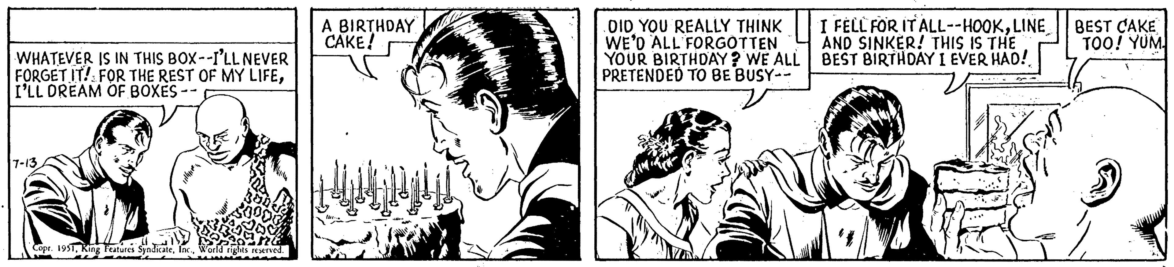 Gesture OCR: WHATEVER IS IN THIS BOX--I'LL NEVER FORGET IT! FOR THE REST OF MY LIFEI'LL DREAM OF BOXES - 7-13 Copr. 1951World rights reserved. A BIRTHDAY CAKE! DID YOU REALLY THINK WE'D ALL FORGOTTEN YOUR BIRTHDAY ? WE ALL PRETENDED TO BE BUSY-- CUM I FELL FOR IT ALL--HOOKLINE AND SINKER! THIS IS THE BEST BIRTHDAY I EVER HAD! BEST CAKE TOO! YUM WHATEVER IS IN THIS BOX -- I'LL NEVER FORGET IT ! FOR THE REST OF MY LIFEI'LL DREAM OF BOXES - 7-13 Copr . 1951King Features SyndicateWorld rights reserved . A BIRTHDAY CAKE ! DID YOU REALLY THINK WE'D ALL FORGOTTEN YOUR BIRTHDAY ? WE ALL PRETENDED TO BE BUSY- CUM I FELL FOR IT ALL -- HOOKLINE AND SINKER ! THIS IS THE BEST BIRTHDAY I EVER HAD ! BEST CAKE TOO ! YUM