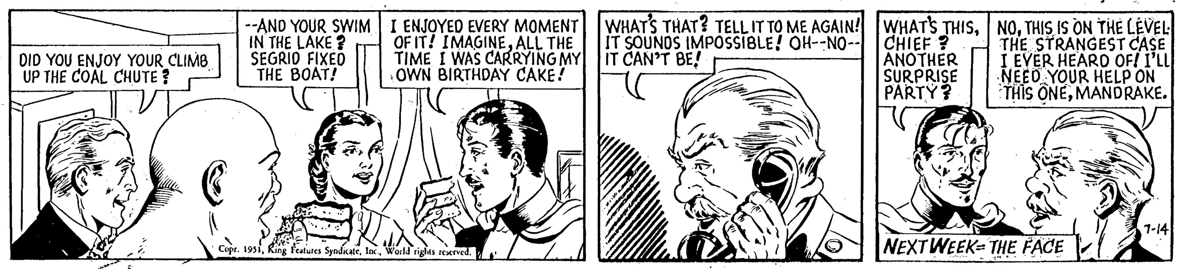 Organism OCR: DID YOU ENJOY YOUR CLIMB UP THE COAL CHUTE? --AND YOUR SWIM IN THE LAKE? SEGRID FIXED THE BOAT! I ENJOYED EVERY MOMENT OF IT! IMAGINEALL THE TIME I WAS CARRYING MY OWN BIRTHDAY CAKE! Copr. 1951World rights reserved. WHAT'S THAT? TELL IT TO ME AGAIN! IT SOUNDS IMPOSSIBLE! OH--NO-- IT CAN'T BE! WHAT'S THISCHIEF? ANOTHER SURPRISE PARTY? NOTHIS IS ON THE LEVEL THE STRANGEST CASE EVER HEARD OF! I'LL NEED YOUR HELP ON THIS ONEMANDRAKE. NEXT WEEK THE FACE 1-14 DID YOU ENJOY YOUR CLIMB UP THE COAL CHUTE ? --AND YOUR SWIM IN THE LAKE ? SEGRID FIXED THE BOAT ! I ENJOYED EVERY MOMENT OF IT ! IMAGINEALL THE TIME I WAS CARRYING MY OWN BIRTHDAY CAKE ! Copr . 1951King Features SyndicateWorld rights reserved . WHAT'S THAT ? TELL IT TO ME AGAIN ! IT SOUNDS IMPOSSIBLE ! OH -- NO- IT CAN'T BE ! WHAT'S THISCHIEF ? ANOTHER SURPRISE PARTY ? NOTHIS IS ON THE LEVEL THE STRANGEST CASE EVER HEARD OF ! I'LL NEED YOUR HELP ON THIS ONEMANDRAKE . NEXT WEEK THE FACE 1-14