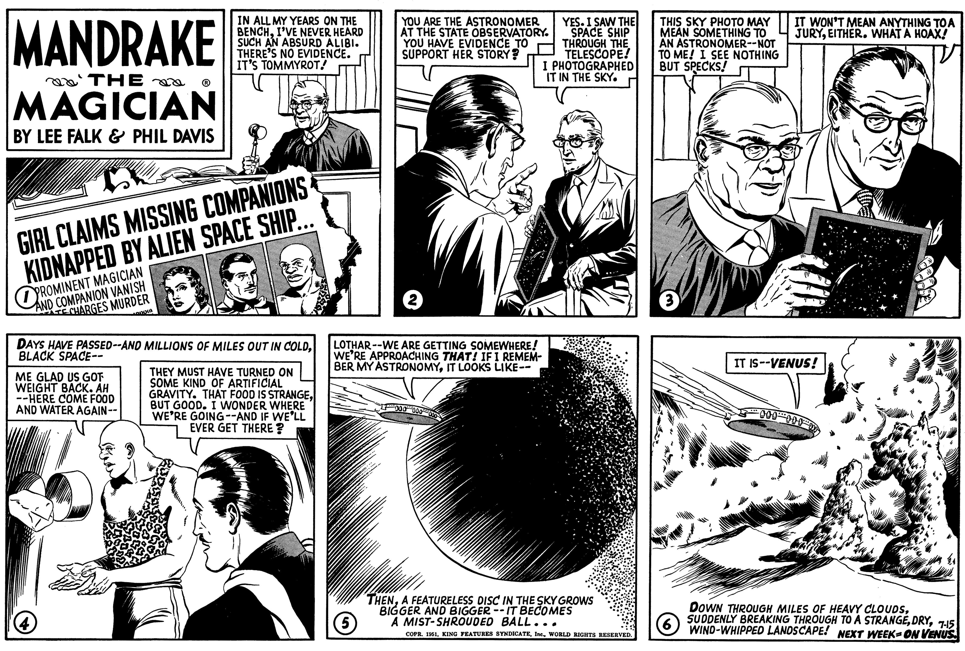 Line OCR: MANDRAKE THE MAGICIAN BY LEE FALK & PHIL DAVIS GIRL CLAIMS MISSING COMPANIONS KIDNAPPED BY ALIEN SPACE SHIP.. AND COMPANION VANISH TECHARGES MURDER ME GLAD US GOT WEIGHT BACK. AH --HERE COME FOOD AND WATER AGAIN-- IN ALL MY YEARS ON THE BENCHI'VE NEVER HEARD SUCH AN ABSURD ALIBI. THERE'S NO EVIDENCE. IT'S TOMMYROT! hangin DAYS HAVE PASSED--AND MILLIONS OF MILES OUT IN COLDBLACK SPACE-- 4 THEY MUST HAVE TURNED ON SOME KIND OF ARTIFICIAL GRAVITY. THAT FOOD IS STRANGEBUT GOOD. I WONDER WHERE WE'RE GOING--AND IF WE'LL EVER GET THERE? YOU ARE THE ASTRONOMER AT THE STATE OBSERVATORY. YOU HAVE EVIDENCE TO SUPPORT HER STORY? 2 LOTHAR--WE ARE GETTING SOMEWHERE! WE'RE APPROACHING THAT! IF I REMEM- BER MY ASTRONOMYIT LOOKS LIKE-- (5) YES. I SAW THE SPACE SHIP THROUGH THE TELESCOPE! I PHOTOGRAPHED IT IN THE SKY. THENA FEATURELESS DISC IN THE SKY GROWS BIGGER AND BIGGER --IT BECOMES A MIST-SHROUDED BALL. COPR. 1951WORLD RIGHTS RESERVED. THIS SKY PHOTO MAY MEAN SOMETHING TO AN ASTRONOMER--NOT TO ME! I SEE NOTHING BUT SPECKS! 3 IT WON'T MEAN ANYTHING TO A JURYEITHER. WHAT A HOAX! IT IS--VENUS! DOWN THROUGH MILES OF HEAVY CLOUDS7-15 NEXT WEEK-ON VENUS (6) WIND-WHIPPED LANDSCAPE! MANDRAKE THE MAGICIAN BY LEE FALK & PHIL DAVIS GIRL CLAIMS MISSING COMPANIONS KIDNAPPED BY ALIEN SPACE SHIP .. AND COMPANION VANISH TECHARGES MURDER ME GLAD US GOT WEIGHT BACK . AH --HERE COME FOOD AND WATER AGAIN- IN ALL MY YEARS ON THE BENCHI'VE NEVER HEARD SUCH AN ABSURD ALIBI . THERE'S NO EVIDENCE . IT'S TOMMYROT ! hangin DAYS HAVE PASSED -- AND MILLIONS OF MILES OUT IN COLDBLACK SPACE- 4 THEY MUST HAVE TURNED ON SOME KIND OF ARTIFICIAL GRAVITY . THAT FOOD IS STRANGEBUT GOOD . I WONDER WHERE WE'RE GOING -- AND IF WE'LL EVER GET THERE ? YOU ARE THE ASTRONOMER AT THE STATE OBSERVATORY . YOU HAVE EVIDENCE TO SUPPORT HER STORY ? 2 LOTHAR -- WE ARE GETTING SOMEWHERE ! WE'RE APPROACHING THAT ! IF I REMEM BER MY ASTRONOMYIT LOOKS LIKE- ( 5 ) YES . I SAW THE SPACE SHIP THROUGH THE TELESCOPE ! I PHOTOGRAPHED IT IN THE SKY . THENA FEATURELESS DISC IN THE SKY GROWS BIGGER AND BIGGER --IT BECOMES A MIST - SHROUDED BALL . COPR . 1951KING FEATURES SYNDICATEWORLD RIGHTS RESERVED . THIS SKY PHOTO MAY MEAN SOMETHING TO AN ASTRONOMER -- NOT TO ME ! I SEE NOTHING BUT SPECKS ! 3 IT WON'T MEAN ANYTHING TO A JURYEITHER . WHAT A HOAX ! IT IS -- VENUS ! DOWN THROUGH MILES OF HEAVY CLOUDSSUDDENLY BREAKING THROUGH TO A STRANGE7-15 NEXT WEEK - ON VENUS ( 6 ) WIND - WHIPPED LANDSCAPE !