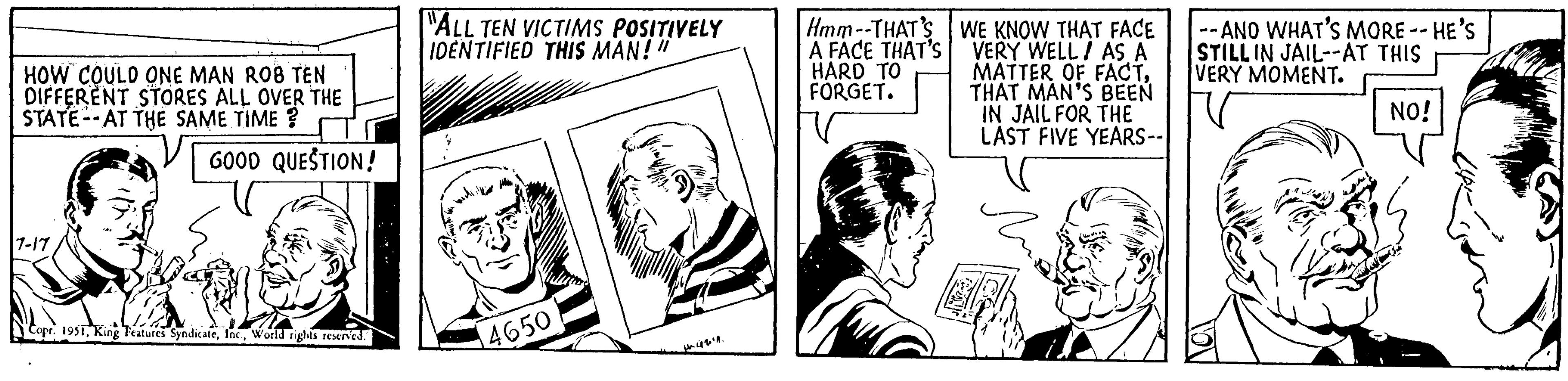 Line OCR: HOW COULD ONE MAN ROB TEN DIFFERENT STORES ALL OVER THE STATE AT THE SAME TIME? .. GOOD QUESTION! 7-17 "ALL TEN VICTIMS POSITIVELY IDENTIFIED THIS MAN!" SHAYATE 4211. Copr. 1951World rights reserved. Hmm--THAT'S A FACE THAT'S HARD TO FORGET. 4650 WE KNOW THAT FACE --ANO WHAT'S MORE -- HE'S VERY WELL AS A STILL IN JAIL--AT THIS MATTER OF FACTVERY MOMENT. THAT MAN'S BEEN IN JAIL FOR THE LAST FIVE YEARS-- NO! HOW COULD ONE MAN ROB TEN DIFFERENT STORES ALL OVER THE STATE AT THE SAME TIME ? .. GOOD QUESTION ! 7-17 " ALL TEN VICTIMS POSITIVELY IDENTIFIED THIS MAN ! " SHAYATE 4211 . Copr . 1951King Features SyndicateWorld rights reserved . Hmm -- THAT'S A FACE THAT'S HARD TO FORGET . 4650 WE KNOW THAT FACE --ANO WHAT'S MORE -- HE'S VERY WELL AS A STILL IN JAIL -- AT THIS MATTER OF FACTVERY MOMENT . THAT MAN'S BEEN IN JAIL FOR THE LAST FIVE YEARS- NO !