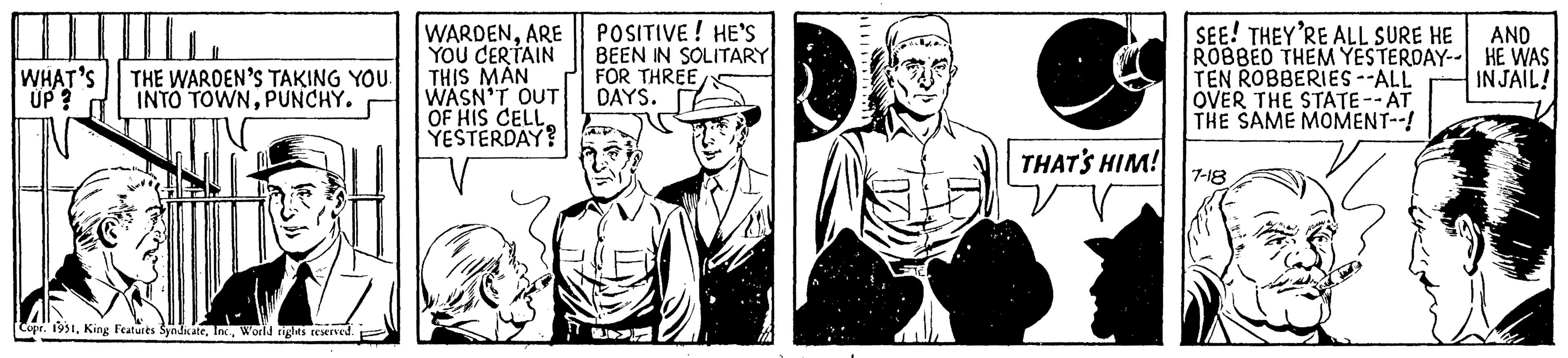 People OCR: III HIL WHAT'S UP ? THE WARDEN'S TAKING YOU. INTO TOWNPUNCHY. Copr. 1951World rights reserved. WARDENARE YOU CERTAIN THIS MAN WASN'T OUT OF HIS CELL. YESTERDAY? POSITIVE! HE'S BEEN IN SOLITARY FOR THREE DAYS. U THAT'S HIM! SEE! THEY'RE ALL SURE HE ROBBED THEM YESTERDAY-- TEN ROBBERIES --ALL OVER THE STATE --AT THE SAME MOMENT--! 7-18 AND HE WAS IN JAIL! III HIL WHAT'S UP ? THE WARDEN'S TAKING YOU . INTO TOWNPUNCHY . Copr . 1951King Features SyndicateWorld rights reserved . WARDENARE YOU CERTAIN THIS MAN WASN'T OUT OF HIS CELL . YESTERDAY ? POSITIVE ! HE'S BEEN IN SOLITARY FOR THREE DAYS . U THAT'S HIM ! SEE ! THEY'RE ALL SURE HE ROBBED THEM YESTERDAY- TEN ROBBERIES --ALL OVER THE STATE --AT THE SAME MOMENT-- ! 7-18 AND HE WAS IN JAIL !