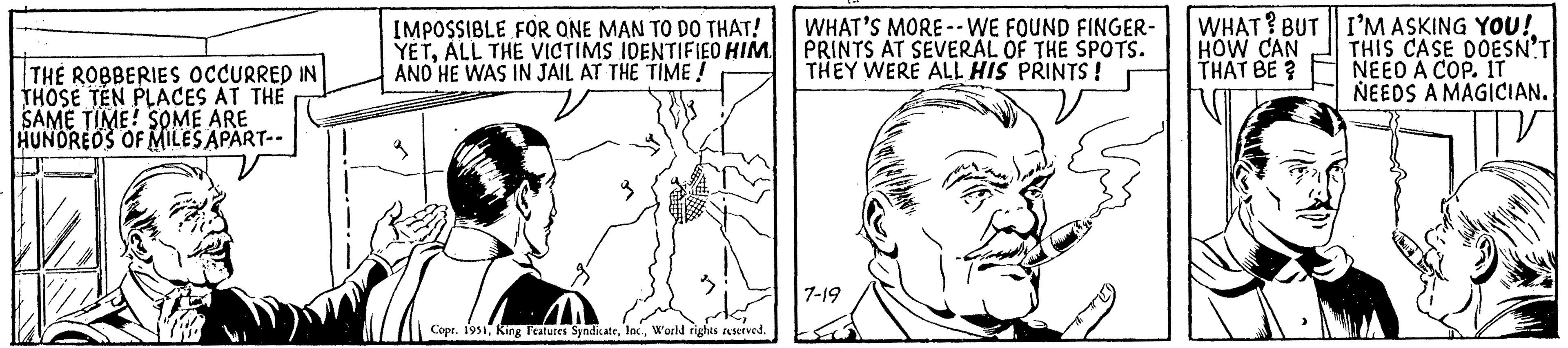 Font OCR: THE ROBBERIES OCCURRED IN THOSE TEN PLACES AT THE SAME TIME! SOME ARE HUNDREDS OF MILES APART-- IMPOSSIBLE FOR ONE MAN TO DO THAT! YETALL THE VICTIMS IDENTIFIED HIM AND HE WAS IN JAIL AT THE TIME ! WHAT? BUT HOW CAN THAT BE? Copr. 1951World rights reserved. WHAT'S MORE-- WE FOUND FINGER- PRINTS AT SEVERAL OF THE SPOTS. THEY WERE ALL HIS PRINTS ! LEO 7-19 I'M ASKING YOU! THIS CASE DOESN'T NEED A COP. IT NEEDS A MAGICIAN. THE ROBBERIES OCCURRED IN THOSE TEN PLACES AT THE SAME TIME ! SOME ARE HUNDREDS OF MILES APART- IMPOSSIBLE FOR ONE MAN TO DO THAT ! YETALL THE VICTIMS IDENTIFIED HIM AND HE WAS IN JAIL AT THE TIME ! WHAT ? BUT HOW CAN THAT BE ? Copr . 1951King Features SyndicateWorld rights reserved . WHAT'S MORE-- WE FOUND FINGER PRINTS AT SEVERAL OF THE SPOTS . THEY WERE ALL HIS PRINTS ! LEO 7-19 I'M ASKING YOU ! THIS CASE DOESN'T NEED A COP . IT NEEDS A MAGICIAN .
