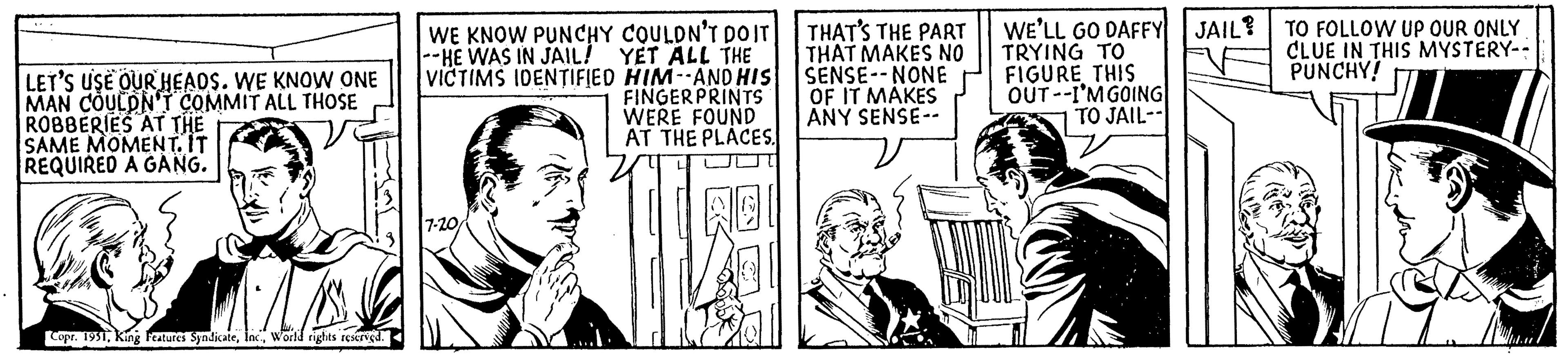 Line art OCR: LET'S USE OUR HEADS. WE KNOW ONE MAN COULDN'T COMMIT ALL THOSE ROBBERIES AT THE SAME MOMENT. IT REQUIRED A GANG. Copr. 1951World rights reserved. WE KNOW PUNCHY COULDN'T DO IT -HE WAS IN JAIL! YET ALL THE VICTIMS IDENTIFIED HIM--AND HIS FINGERPRINTS WERE FOUND AT THE PLACES. 7-20 THAT'S THE PART THAT MAKES NO SENSE--NONE OF IT MAKES ANY SENSE-- WE'LL GO DAFFY TRYING TO FIGURE THIS OUT--I'M GOING TO JAIL-- JAIL? TO FOLLOW UP OUR ONLY CLUE IN THIS MYSTERY-- PUNCHY! LET'S USE OUR HEADS . WE KNOW ONE MAN COULDN'T COMMIT ALL THOSE ROBBERIES AT THE SAME MOMENT . IT REQUIRED A GANG . Copr . 1951King Features SyndicateWorld rights reserved . WE KNOW PUNCHY COULDN'T DO IT -HE WAS IN JAIL ! YET ALL THE VICTIMS IDENTIFIED HIM -- AND HIS FINGERPRINTS WERE FOUND AT THE PLACES . 7-20 THAT'S THE PART THAT MAKES NO SENSE -- NONE OF IT MAKES ANY SENSE- WE'LL GO DAFFY TRYING TO FIGURE THIS OUT -- I'M GOING TO JAIL- JAIL ? TO FOLLOW UP OUR ONLY CLUE IN THIS MYSTERY- PUNCHY !