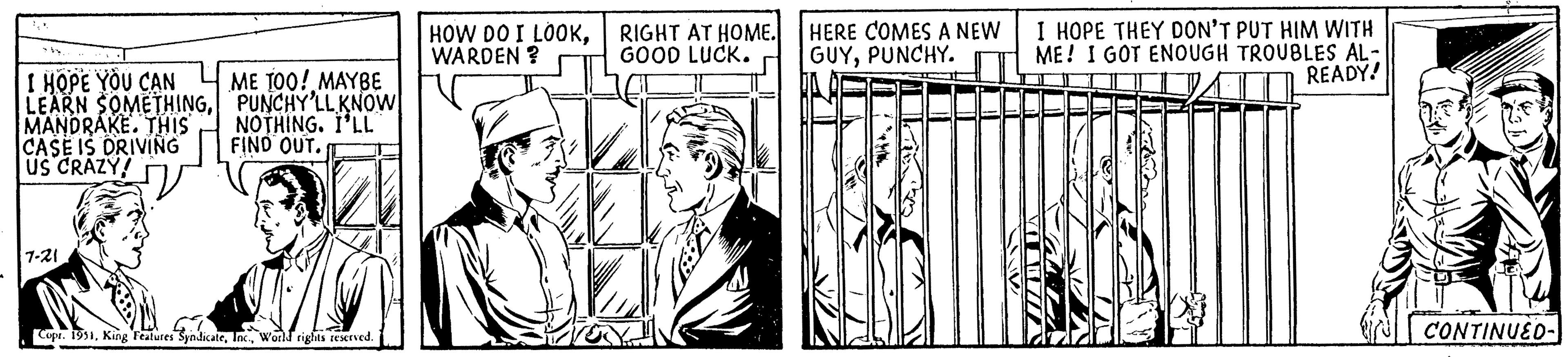 Illustration OCR: I HOPE YOU CAN LEARN SOMETHINGMANDRAKE. THIS CASE IS DRIVING US CRAZY! 7-21 ME TOO! MAYBE PUNCHY'LL KNOW NOTHING. I'LL FIND OUT. Copr. 1951World rights reserved. HOW DO I LOOKWARDEN ? RIGHT AT HOME. GOOD LUCK. HERE COMES A NEW GUYPUNCHY. I HOPE THEY DON'T PUT HIM WITH ME! I GOT ENOUGH TROUBLES AL- READY! MAMA CONTINUED- I HOPE YOU CAN LEARN SOMETHINGMANDRAKE . THIS CASE IS DRIVING US CRAZY ! 7-21 ME TOO ! MAYBE PUNCHY'LL KNOW NOTHING . I'LL FIND OUT . Copr . 1951King Features SyndicateWorld rights reserved . HOW DO I LOOKWARDEN ? RIGHT AT HOME . GOOD LUCK . HERE COMES A NEW GUYPUNCHY . I HOPE THEY DON'T PUT HIM WITH ME ! I GOT ENOUGH TROUBLES AL READY ! MAMA CONTINUED