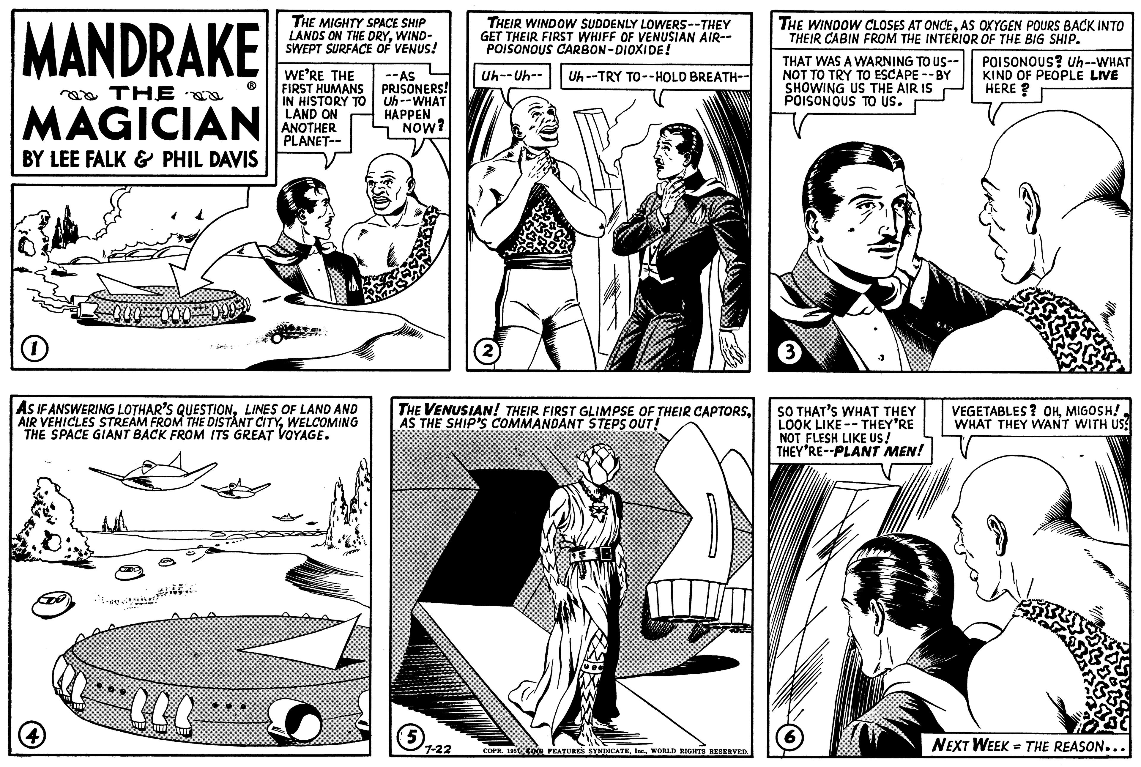 Comic book OCR: MANDRAKE THE MAGICIAN BY LEE FALK & PHIL DAVIS 000 000 (4) O AS IF ANSWERING LOTHAR'S QUESTIONLINES OF LAND AND AIR VEHICLES STREAM FROM THE DISTANT CITYWELCOMING THE SPACE GIANT BACK FROM ITS GREAT VOYAGE. 000 Se THE MIGHTY SPACE SHIP LANDS ON THE DRYWIND- SWEPT SURFACE OF VENUS! OOO WE'RE THE FIRST HUMANS IN HISTORY TO LAND ON ANOTHER PLANET-- --AS PRISONERS! Uh--WHAT HAPPEN NOW? 5 THEIR WINDOW SUDDENLY LOWERS--THEY GET THEIR FIRST WHIFF OF VENUSIAN AIR-- POISONOUS CARBON-DIOXIDE! Uh--Uh-- Uh--TRY TO--HOLD BREATH-- THE VENUSIAN! THEIR FIRST GLIMPSE OF THEIR CAPTORSAS THE SHIP'S COMMANDANT STEPS OUT! 7-22 2 COPR. 1951 ING FEATURES SYNDICATEWORLD RIGHTS RESERVED. THE WINDOW CLOSES AT ONCEAS OXYGEN POURS BACK INTO THEIR CABIN FROM THE INTERIOR OF THE BIG SHIP. THAT WAS A WARNING TO US-- NOT TO TRY TO ESCAPE--BY SHOWING US THE AIR IS POISONOUS TO US. 3 SO THAT'S WHAT THEY LOOK LIKE THEY'RE NOT FLESH LIKE US! THEY'RE--PLANT MEN! (6) B POISONOUS? Uh--WHAT KIND OF PEOPLE LIVE HERE ? VEGETABLES? OHMIGOSH! WHAT THEY WANT WITH US! NEXT WEEK = THE REASON... MANDRAKE THE MAGICIAN BY LEE FALK & PHIL DAVIS 000 000 ( 4 ) O AS IF ANSWERING LOTHAR'S QUESTIONLINES OF LAND AND AIR VEHICLES STREAM FROM THE DISTANT CITYWELCOMING THE SPACE GIANT BACK FROM ITS GREAT VOYAGE . 000 Se THE MIGHTY SPACE SHIP LANDS ON THE DRYWIND SWEPT SURFACE OF VENUS ! OOO WE'RE THE FIRST HUMANS IN HISTORY TO LAND ON ANOTHER PLANET- --AS PRISONERS ! Uh -- WHAT HAPPEN NOW ? 5 THEIR WINDOW SUDDENLY LOWERS -- THEY GET THEIR FIRST WHIFF OF VENUSIAN AIR- POISONOUS CARBON - DIOXIDE ! Uh -- Uh- Uh -- TRY TO -- HOLD BREATH- THE VENUSIAN ! THEIR FIRST GLIMPSE OF THEIR CAPTORSAS THE SHIP'S COMMANDANT STEPS OUT ! 7-22 2 COPR . 1951 ING FEATURES SYNDICATEWORLD RIGHTS RESERVED . THE WINDOW CLOSES AT ONCEAS OXYGEN POURS BACK INTO THEIR CABIN FROM THE INTERIOR OF THE BIG SHIP . THAT WAS A WARNING TO US- NOT TO TRY TO ESCAPE -- BY SHOWING US THE AIR IS POISONOUS TO US . 3 SO THAT'S WHAT THEY LOOK LIKE THEY'RE NOT FLESH LIKE US ! THEY'RE -- PLANT MEN ! ( 6 ) B POISONOUS ? Uh -- WHAT KIND OF PEOPLE LIVE HERE ? VEGETABLES ? OHMIGOSH ! WHAT THEY WANT WITH US ! NEXT WEEK = THE REASON ...