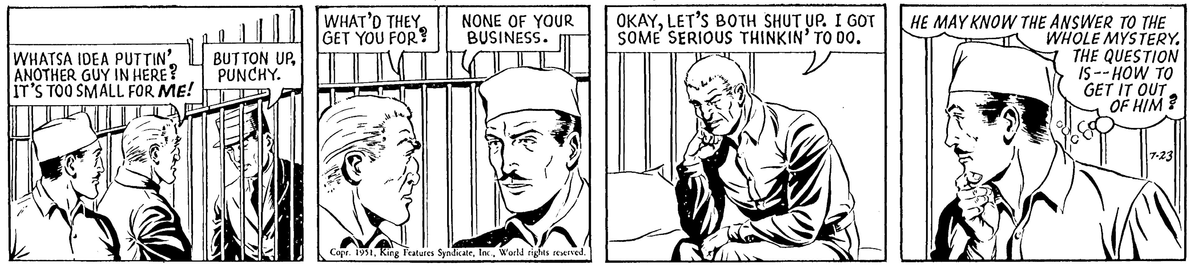 Art OCR: WHATSA IDEA PUTTIN ANOTHER GUY IN HERE? IT'S TOO SMALL FOR ME! BUTTON UPPUNCHY. WHAT'D THEY GET YOU FOR? NONE OF YOUR BUSINESS. Copr. 1951World rights reserved. OKAYLET'S BOTH SHUT UP. I GOT SOME SERIOUS THINKIN' TO DO. HE MAY KNOW THE ANSWER TO THE WHOLE MYSTERY. THE QUESTION IS--HOW TO GET IT OUT OF HIM? 7-23 WHATSA IDEA PUTTIN ANOTHER GUY IN HERE ? IT'S TOO SMALL FOR ME ! BUTTON UPPUNCHY . WHAT'D THEY GET YOU FOR ? NONE OF YOUR BUSINESS . Copr . 1951King Features SyndicateWorld rights reserved . OKAYLET'S BOTH SHUT UP . I GOT SOME SERIOUS THINKIN ' TO DO . HE MAY KNOW THE ANSWER TO THE WHOLE MYSTERY . THE QUESTION IS -- HOW TO GET IT OUT OF HIM ? 7-23
