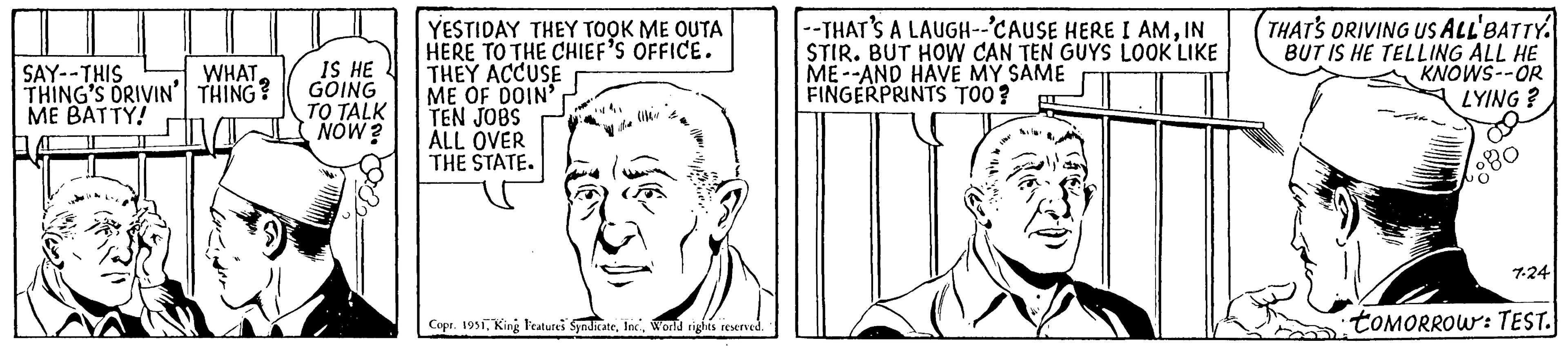 Human body OCR: WHAT SAY--THIS THING'S DRIVIN' THING? ME BATTY! IS HE GOING TO TALK NOW? YESTIDAY THEY TOOK ME OUTA HERE TO THE CHIEF'S OFFICE. THEY ACCUSE ME OF DOIN' TEN JOBS ALL OVER THE STATE. FHR Copr. 1951World rights reserved. --THAT'S A LAUGH--'CAUSE HERE I AMIN STIR. BUT HOW CAN TEN GUYS LOOK LIKE ME AND HAVE MY SAME FINGERPRINTS TOO? THAT'S DRIVING US ALL BATTY. BUT IS HE TELLING ALL HE KNOWS--OR LYING? 7.24 tOMORROW: TEST. WHAT SAY -- THIS THING'S DRIVIN ' THING ? ME BATTY ! IS HE GOING TO TALK NOW ? YESTIDAY THEY TOOK ME OUTA HERE TO THE CHIEF'S OFFICE . THEY ACCUSE ME OF DOIN ' TEN JOBS ALL OVER THE STATE . FHR Copr . 1951King Features SyndicateWorld rights reserved . --THAT'S A LAUGH -- ' CAUSE HERE I AMIN STIR . BUT HOW CAN TEN GUYS LOOK LIKE ME AND HAVE MY SAME FINGERPRINTS TOO ? THAT'S DRIVING US ALL BATTY . BUT IS HE TELLING ALL HE KNOWS -- OR LYING ? 7.24 tOMORROW : TEST .