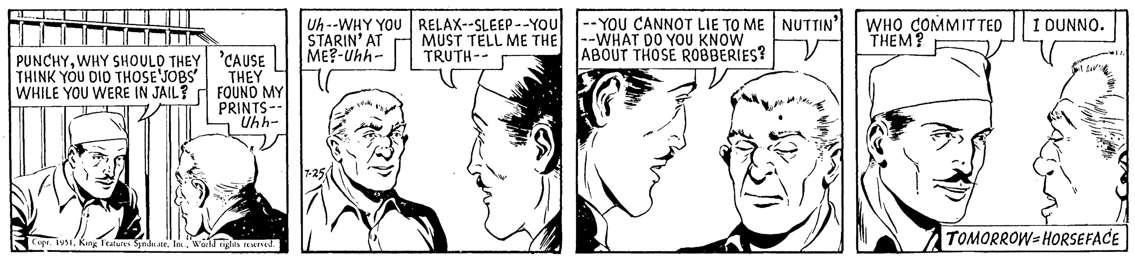 Vertebrate OCR: PUNCHYWHY SHOULD THEY THINK YOU DID THOSE JOBS' WHILE YOU WERE IN JAIL? 'CAUSE THEY FOUND MY PRINTS -- Uhh- DE Copr. 1951World rights reserved. Uh--WHY YOU RELAX--SLEEP--YOU MUST TELL ME THE TRUTH-- STARIN' AT ME?-Uhh- 7-25 -YOU CANNOT LIE TO ME --WHAT DO YOU KNOW ABOUT THOSE ROBBERIES? NUTTIN' WHO COMMITTED I DUNNO. THEM? 11 I lov! 17 TOMORROW-HORSEFACE PUNCHYWHY SHOULD THEY THINK YOU DID THOSE JOBS ' WHILE YOU WERE IN JAIL ? ' CAUSE THEY FOUND MY PRINTS -- Uhh DE Copr . 1951King Features SyndicateWorld rights reserved . Uh -- WHY YOU RELAX -- SLEEP -- YOU MUST TELL ME THE TRUTH- STARIN ' AT ME ? -Uhh 7-25 -YOU CANNOT LIE TO ME --WHAT DO YOU KNOW ABOUT THOSE ROBBERIES ? NUTTIN ' WHO COMMITTED I DUNNO . THEM ? 11 I lov ! 17 TOMORROW - HORSEFACE