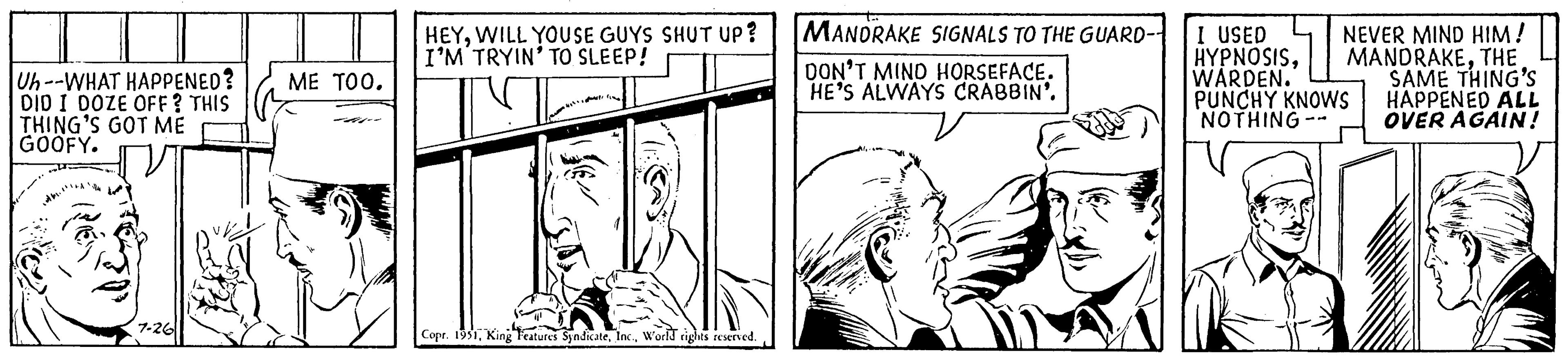 Line OCR: Uh--WHAT HAPPENED? DID I DOZE OFF? THIS THING'S GOT ME GOOFY. "T RES 7-26 ME TOO. HEYWILL YOUSE GUYS SHUT UP? I'M TRYIN' TO SLEEP! MANDRAKE SIGNALS TO THE GUARD-1 I USED NEVER MIND HIM! HYPNOSISTHE WARDEN. SAME THING'S PUNCHY KNOWS HAPPENED ALL NOTHING -- OVER AGAIN! DON'T MIND HORSEFACE. HE'S ALWAYS CRABBIN'. Oct= IN PARTE Copr. 1951World rights reserved. Uh -- WHAT HAPPENED ? DID I DOZE OFF ? THIS THING'S GOT ME GOOFY . " T RES 7-26 ME TOO . HEYWILL YOUSE GUYS SHUT UP ? I'M TRYIN ' TO SLEEP ! MANDRAKE SIGNALS TO THE GUARD - 1 I USED NEVER MIND HIM ! HYPNOSISTHE WARDEN . SAME THING'S PUNCHY KNOWS HAPPENED ALL NOTHING -- OVER AGAIN ! DON'T MIND HORSEFACE . HE'S ALWAYS CRABBIN ' . Oct = IN PARTE Copr . 1951King Features SyndicateWorld rights reserved .