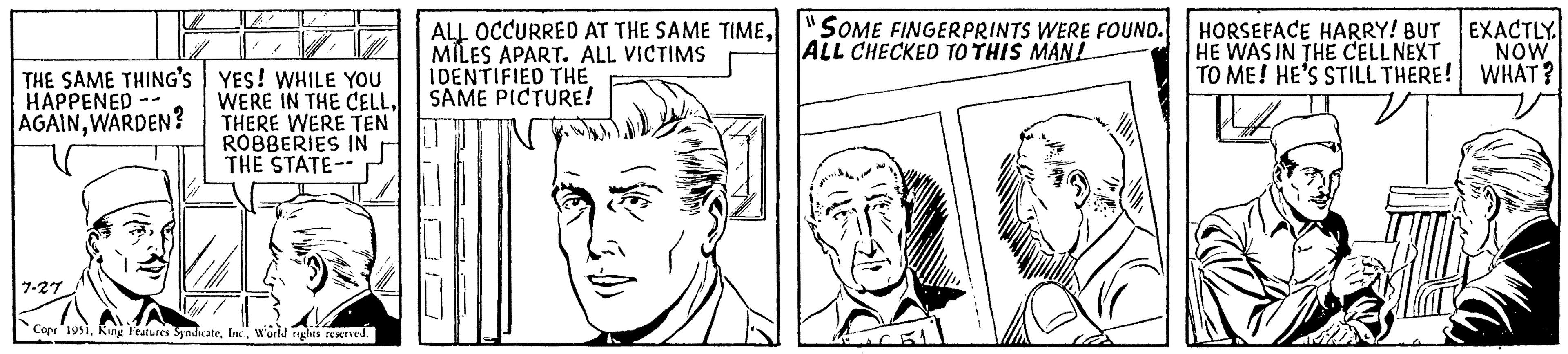 Jaw OCR: THE SAME THING'S HAPPENED AGAINWARDEN? -- 7-27 V VW YES! WHILE YOU WERE IN THE CELLTHERE WERE TEN ROBBERIES IN THE STATE-- 1 Copr 1951World rights reserved. ALL OCCURRED AT THE SAME TIMEMILES APART. ALL VICTIMS IDENTIFIED THE SAME PICTURE! 11 SOME FINGERPRINTS WERE FOUND. ALL CHECKED TO THIS MAN! 2011 HORSEFACE HARRY! BUT HE WAS IN THE CELL NEXT TO ME! HE'S STILL THERE! PH EXACTLY. NOW WHAT? THE SAME THING'S HAPPENED AGAINWARDEN ? -- 7-27 V VW YES ! WHILE YOU WERE IN THE CELLTHERE WERE TEN ROBBERIES IN THE STATE- 1 Copr 1951King Features SyndicateWorld rights reserved . ALL OCCURRED AT THE SAME TIMEMILES APART . ALL VICTIMS IDENTIFIED THE SAME PICTURE ! 11 SOME FINGERPRINTS WERE FOUND . ALL CHECKED TO THIS MAN ! 2011 HORSEFACE HARRY ! BUT HE WAS IN THE CELL NEXT TO ME ! HE'S STILL THERE ! PH EXACTLY . NOW WHAT ?