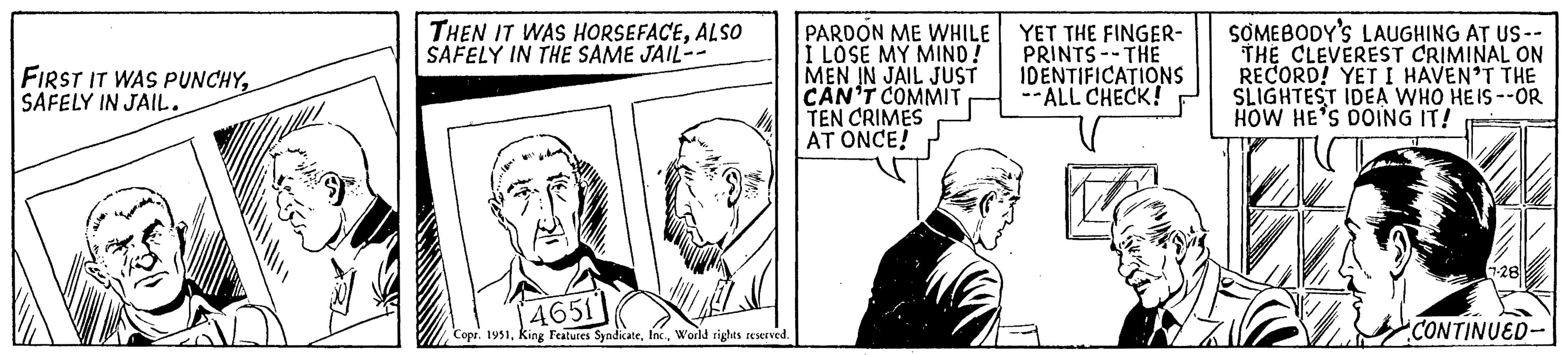 Illustration OCR: FIRST IT WAS PUNCHYSAFELY IN JAIL. THEN IT WAS HORSEFACEALSO SAFELY IN THE SAME JAIL-- 4651 Copr. 1951World rights reserved. PARDON ME WHILE I LOSE MY MIND! MEN IN JAIL JUST CAN'T COMMIT TEN CRIMES AT ONCE! YET THE FINGER- PRINTS - THE IDENTIFICATIONS --ALL CHECK! SOMEBODY'S LAUGHING AT US-- THE CLEVEREST CRIMINAL ON RECORD! YET I HAVEN'T THE SLIGHTEST IDEA WHO HEIS--OR HOW HE'S DOING IT! 7-28 CONTINUED- FIRST IT WAS PUNCHYSAFELY IN JAIL . THEN IT WAS HORSEFACEALSO SAFELY IN THE SAME JAIL- 4651 Copr . 1951King Features SyndicateWorld rights reserved . PARDON ME WHILE I LOSE MY MIND ! MEN IN JAIL JUST CAN'T COMMIT TEN CRIMES AT ONCE ! YET THE FINGER PRINTS - THE IDENTIFICATIONS --ALL CHECK ! SOMEBODY'S LAUGHING AT US- THE CLEVEREST CRIMINAL ON RECORD ! YET I HAVEN'T THE SLIGHTEST IDEA WHO HEIS -- OR HOW HE'S DOING IT ! 7-28 CONTINUED