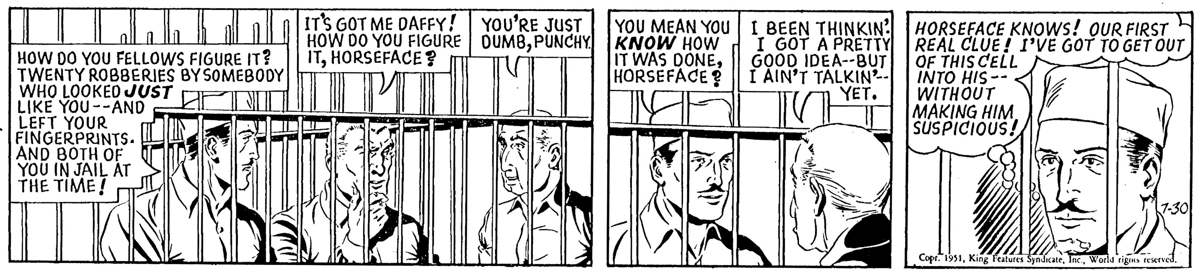 Rectangle OCR: HOW DO YOU FELLOWS FIGURE IT? TWENTY ROBBERIES BY SOMEBODY WHO LOOKED JUST LIKE YOU--AND LEFT YOUR FINGERPRINTS. AND BOTH OF YOU IN JAIL AT THE TIME! IT'S GOT ME DAFFY! HOW DO YOU FIGURE ITHORSEFACE? Mldar eve YOU'RE JUST DUMBPUNCHY MI YOU MEAN YOU KNOW HOW IT WAS DONEHORSEFACE? I BEEN THINKIN I GOT A PRETTY GOOD IDEA--BUT I AIN'T TALKIN YET. HORSEFACE KNOWS! OUR FIRST REAL CLUE! I'VE GOT TO GET OUT OF THIS CELL INTO HIS- WITHOUT MAKING HIM. SUSPICIOUS! 7-30 Copr. 1951World rigns reserved. HOW DO YOU FELLOWS FIGURE IT ? TWENTY ROBBERIES BY SOMEBODY WHO LOOKED JUST LIKE YOU -- AND LEFT YOUR FINGERPRINTS . AND BOTH OF YOU IN JAIL AT THE TIME ! IT'S GOT ME DAFFY ! HOW DO YOU FIGURE ITHORSEFACE ? Mldar eve YOU'RE JUST DUMBPUNCHY MI YOU MEAN YOU KNOW HOW IT WAS DONEHORSEFACE ? I BEEN THINKIN I GOT A PRETTY GOOD IDEA -- BUT I AIN'T TALKIN YET . HORSEFACE KNOWS ! OUR FIRST REAL CLUE ! I'VE GOT TO GET OUT OF THIS CELL INTO HIS WITHOUT MAKING HIM . SUSPICIOUS ! 7-30 Copr . 1951King Features SyndicateWorld rigns reserved .