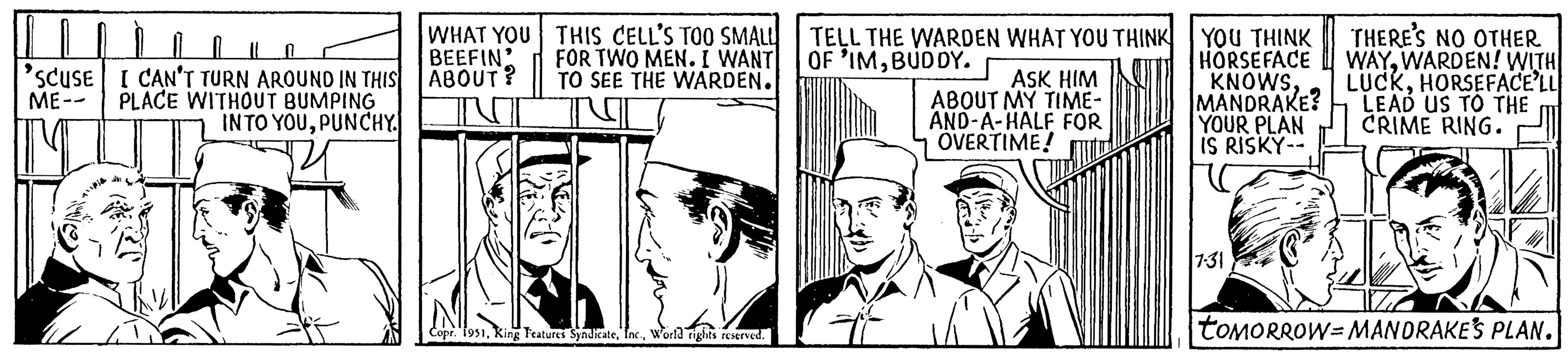 Illustration OCR: U 1 || n 'SCUSE I CAN'T TURN AROUND IN THIS ME-- PLACE WITHOUT BUMPING INTO YOUPUNCHY. WHAT YOU BEEFIN ABOUT? THIS CELL'S TOO SMALL FOR TWO MEN. I WANT TO SEE THE WARDEN. Copr. 1951World rights reserved. TELL THE WARDEN WHAT YOU THINK OF 'IMBUDDY. ASK HIM ABOUT MY TIME- AND-A-HALF FOR OVERTIME! YOU THINK HORSEFACE KNOWSMANDRAKE? YOUR PLAN IS RISKY-- 7-31 THERE'S NO OTHER WAYWARDEN! WITH LUCKHORSEFACE'LL LEAD US TO THE CRIME RING. toMORROW-MANDRAKE'S PLAN. U 1 || n ' SCUSE I CAN'T TURN AROUND IN THIS ME- PLACE WITHOUT BUMPING INTO YOUPUNCHY . WHAT YOU BEEFIN ABOUT ? THIS CELL'S TOO SMALL FOR TWO MEN . I WANT TO SEE THE WARDEN . Copr . 1951King Features SyndicateWorld rights reserved . TELL THE WARDEN WHAT YOU THINK OF ' IMBUDDY . ASK HIM ABOUT MY TIME AND - A - HALF FOR OVERTIME ! YOU THINK HORSEFACE KNOWSMANDRAKE ? YOUR PLAN IS RISKY- 7-31 THERE'S NO OTHER WAYWARDEN ! WITH LUCKHORSEFACE'LL LEAD US TO THE CRIME RING . toMORROW - MANDRAKE'S PLAN .
