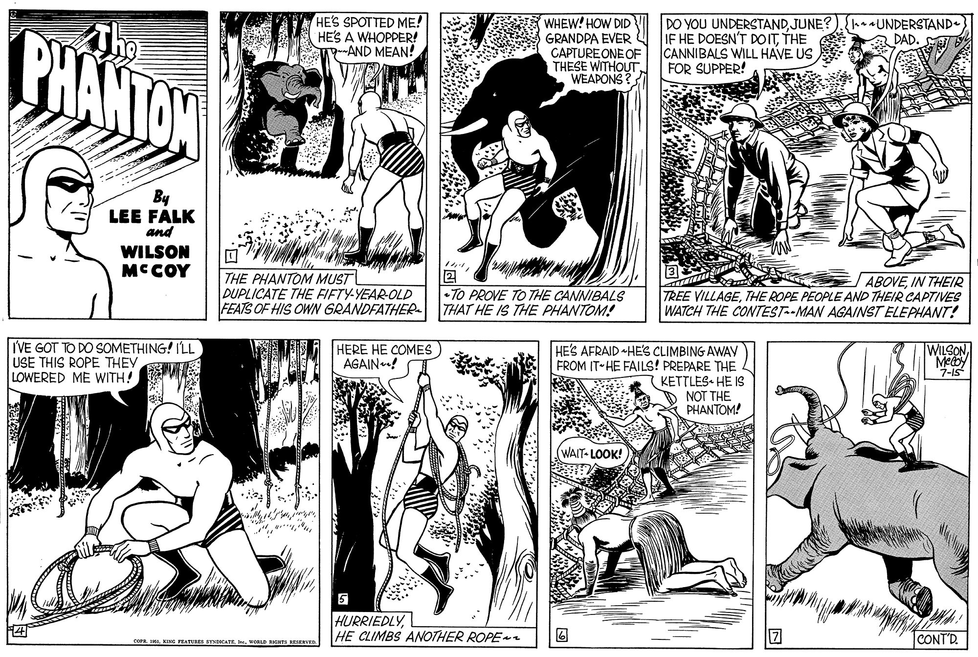 Organism OCR: The HE'S SPOTTED ME! HES A WHOPPER! ga-AND MEAN! WHEW! HOW DID DO YOU UNDERSTANDJUNE? IF HE DOESN'T DOITTHE CANNIBALS WILL HAVE US FOR SUPPER! {anaUNDERSTAND. DAD. PHANTON GRANDPA EVER CAPTURE ONE OF THESE WITHOUT WEAPONS By LEE FALK and WILSON MCCOY THE PHANTOM MUST DUPLICATE THE FIFTY-YEAR-OLD FEATS OF HIS OWN GRANDFATHER 2 •TO PROVE TO THE CANNIBALS THAT HE IS THE PHANTOM! ABOVEIN THEIR TREE VILLAGETHE ROPE PEOPLE AND THEIR CAPTIVES WATCH THE CONTEST--MAN AGAINST ELEPHANT! IVE GOT TO DO SOMETHING! ILL USE THIS ROPE THEY LOWERED ME WITH! HERE HE COMES AGAIN! HE'S AFRAID HES CLIMBING AWAY FROM IT HE FAILS! PREPARE THE KETTLES HE IS NOT THE PHANTOM! WILSONMeby 7-15 WAIT- LOOK! HURRIEDLYL HE CLIMBS ANOTHER ROPE CONT'D. COPR IIVcALD RHS ESREVED The HE'S SPOTTED ME! HES A WHOPPER! ga-AND MEAN! WHEW! HOW DID DO YOU UNDERSTANDJUNE? IF HE DOESN'T DOITTHE CANNIBALS WILL HAVE US FOR SUPPER! {anaUNDERSTAND. DAD. PHANTON GRANDPA EVER CAPTURE ONE OF THESE WITHOUT WEAPONS By LEE FALK and WILSON MCCOY THE PHANTOM MUST DUPLICATE THE FIFTY-YEAR-OLD FEATS OF HIS OWN GRANDFATHER 2 •TO PROVE TO THE CANNIBALS THAT HE IS THE PHANTOM! ABOVEIN THEIR TREE VILLAGETHE ROPE PEOPLE AND THEIR CAPTIVES WATCH THE CONTEST--MAN AGAINST ELEPHANT! IVE GOT TO DO SOMETHING! ILL USE THIS ROPE THEY LOWERED ME WITH! HERE HE COMES AGAIN! HE'S AFRAID HES CLIMBING AWAY FROM IT HE FAILS! PREPARE THE KETTLES HE IS NOT THE PHANTOM! WILSONMeby 7-15 WAIT- LOOK! HURRIEDLYL HE CLIMBS ANOTHER ROPE CONT'D. COPR IIKI FEATURES BYNECATEVcALD RHS ESREVED