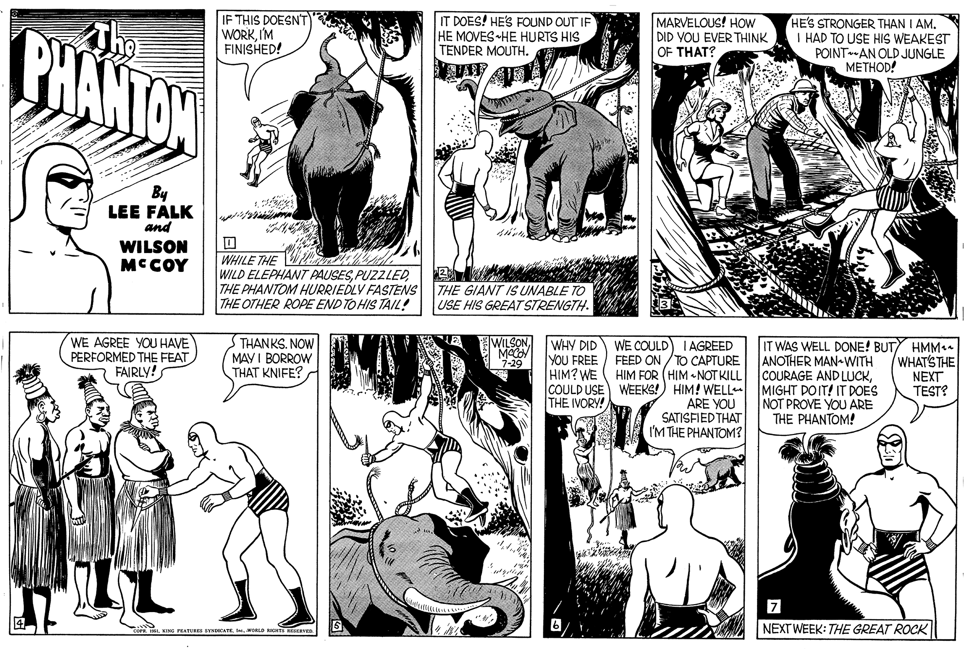 Organism OCR: BHANTON IF THIS DOESNT WORKI'M FINISHED! IT DOES! HE'S FOUND OUT IF HE MOVES HE HURTS HIS TENDER MOUTH. MARVELOUS! HOW DID YOU EVER THINK OF THAT? HE'S STRONGER THAN I AM. I HAD TO USE HIS WEAKEST POINTAN OLD JUNGLE ????OD! By LEE FALK and WILSON MCCOY WHILE THE WILD ELEPHANT PAUSESTHE PHANTOM HURRIEDLY FASTENS THE GIANT IS UNABLE TO THE OTHER ROPE END TO HIS TAIL! USE HIS GREATSTRENGTH. WE AGREE YOU HAVE PERFORMED THE FEAT FAIRLY! WILSON THANKS. NOW MAY I BORROW THAT KNIFE? WHY DID YOU FREE WE COULD I AGREED FEED ON /TO CAPTURE HIM? WE HIM FOR (HIM «NOT KILL COULD USE WEEKS!) HIM! WELL ARE YOU SATISFIED THAT I'M THE PHANTOM? IT WAS WELL DONE! BUTY HMM. ANOTHER MAN WITH COURAGE AND LUCKMIGHT DOIT! IT DOES NOT PROVE YOU ARE THE PHANTOM! WHAT'S THE NEXT TEST? 7-29 THE IVORY! OP ISI. KING FEATURES EYNOCATEI WORLD RICNTS RESERVED. NEXT WEEK: THE GREAT ROCK BHANTON IF THIS DOESNT WORKI'M FINISHED! IT DOES! HE'S FOUND OUT IF HE MOVES HE HURTS HIS TENDER MOUTH. MARVELOUS! HOW DID YOU EVER THINK OF THAT? HE'S STRONGER THAN I AM. I HAD TO USE HIS WEAKEST POINTAN OLD JUNGLE ????OD! By LEE FALK and WILSON MCCOY WHILE THE WILD ELEPHANT PAUSESTHE PHANTOM HURRIEDLY FASTENS THE GIANT IS UNABLE TO THE OTHER ROPE END TO HIS TAIL! USE HIS GREATSTRENGTH. WE AGREE YOU HAVE PERFORMED THE FEAT FAIRLY! WILSON THANKS. NOW MAY I BORROW THAT KNIFE? WHY DID YOU FREE WE COULD I AGREED FEED ON /TO CAPTURE HIM? WE HIM FOR (HIM «NOT KILL COULD USE WEEKS!) HIM! WELL ARE YOU SATISFIED THAT I'M THE PHANTOM? IT WAS WELL DONE! BUTY HMM. ANOTHER MAN WITH COURAGE AND LUCKMIGHT DOIT! IT DOES NOT PROVE YOU ARE THE PHANTOM! WHAT'S THE NEXT TEST? 7-29 THE IVORY! OP ISI. KING FEATURES EYNOCATEI WORLD RICNTS RESERVED. NEXT WEEK: THE GREAT ROCK