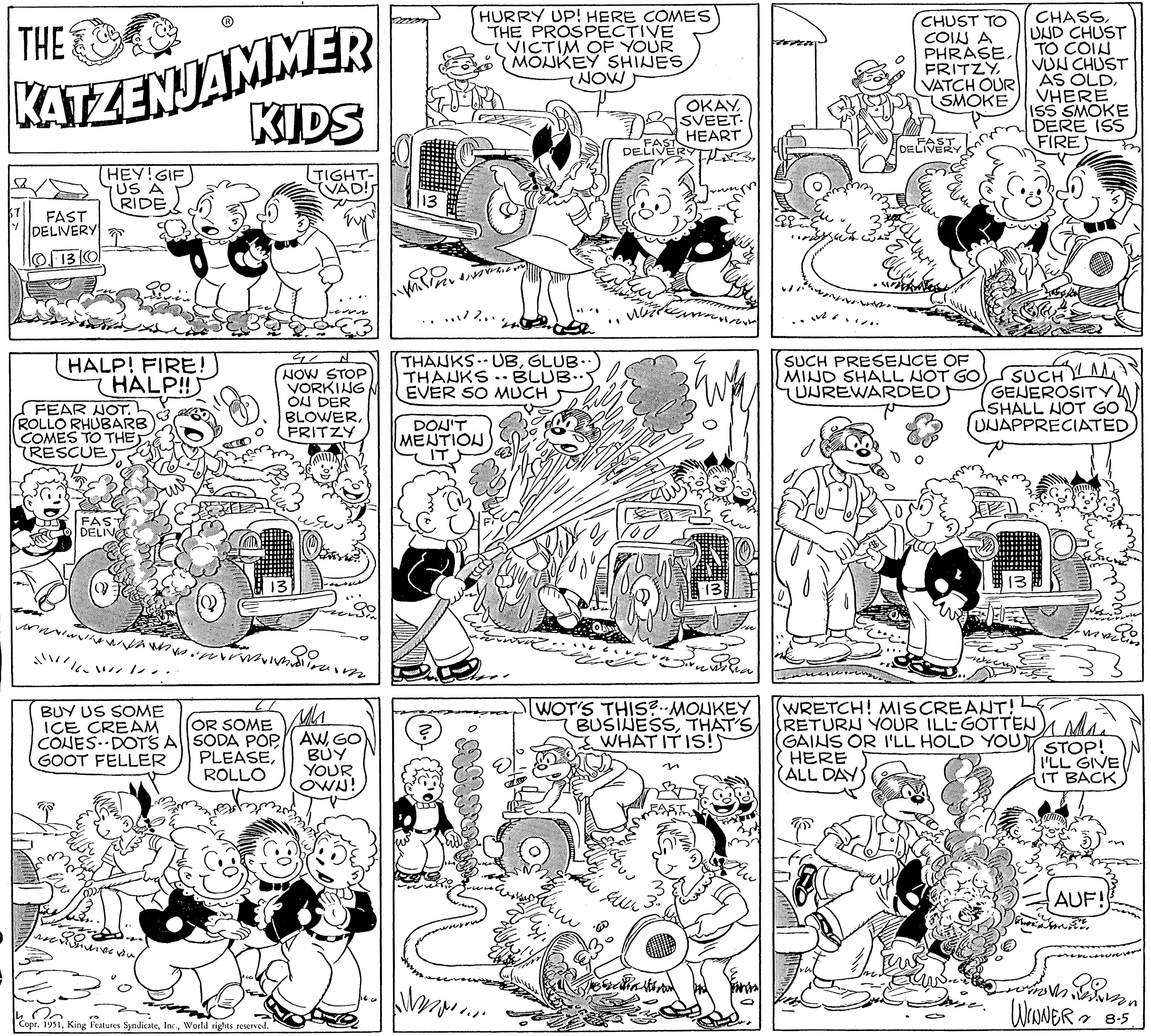 Style OCR: THE KATZENJAMMER ST FAST DELIVERY 13/0 HEY! GIF US A RIDE HALP! FIRE! HALP!! FEAR NOT. ROLLO RHUBARB COMES TO THE RESCUE P FAS DELIVE "//worl BUY US SOME ICE CREAM CONES DOTS A SODA POP OR SOME GOOT FELLER PLEASEROLLO KIDS TIGHT- VAD! aire vou Copr. 1951World rights reserved. 42 N NOW STOP VORKING OU DER BLOWERFRITZY in Moolinar AWGO BUY YOUR OWN! HURRY UP! HERE COMES THE PROSPECTIVE VICTIM OF YOUR MONKEY SHINES 12%... THANKS- UBGLUB.. THANKS. BLUB.. EVER SO MUCH DON'T MENTION IT WIN.... NOW LAVE % FAST DELIVERY ???? ??? OKAYSVEET. HEART SALL His ?? WOT'S THIS?.. MONKEY BUSINESSTHAT'S WHAT IT IS! N revisi wer www CHUST TO COIN A PHRASEVATCH OUR SMOKE DELIVERY EU SUCH PRESENCE OF MIND SHALL NOT GO UUREWARDED SUCH GENEROSITY SHALL NOT GO UNAPPRECIATED CHASSUND CHUST TO COIN VUN CHUST AS OLDVHERE ISS SMOKE DERE ISS FIRE 13 nie. were (WRETCH! MISCREANT! RETURN YOUR ILL-GOTTEN Maa (GAINS OR I'LL HOLD YOUT HERE ALL DAY STOP! I'LL GIVE IT BACK AUF! WINNER 8-5. THE KATZENJAMMER ST FAST DELIVERY 13/0 HEY ! GIF US A RIDE HALP ! FIRE ! HALP !! FEAR NOT . ROLLO RHUBARB COMES TO THE RESCUE P FAS DELIVE " // worl BUY US SOME ICE CREAM CONES DOTS A SODA POP OR SOME GOOT FELLER PLEASEROLLO KIDS TIGHT VAD ! aire vou Copr . 1951King Features SyndicateWorld rights reserved . 42 N NOW STOP VORKING OU DER BLOWERFRITZY in Moolinar AWGO BUY YOUR OWN ! HURRY UP ! HERE COMES THE PROSPECTIVE VICTIM OF YOUR MONKEY SHINES 12 % ... THANKS- UBGLUB .. THANKS . BLUB .. EVER SO MUCH DON'T MENTION IT WIN .... NOW LAVE % FAST DELIVERY ???? ??? OKAYSVEET . HEART SALL His ?? WOT'S THIS ? .. MONKEY BUSINESSTHAT'S WHAT IT IS ! N revisi wer www CHUST TO COIN A PHRASEVATCH OUR SMOKE DELIVERY EU SUCH PRESENCE OF MIND SHALL NOT GO UUREWARDED SUCH GENEROSITY SHALL NOT GO UNAPPRECIATED CHASSUND CHUST TO COIN VUN CHUST AS OLDVHERE ISS SMOKE DERE ISS FIRE 13 nie . were ( WRETCH ! MISCREANT ! RETURN YOUR ILL - GOTTEN Maa ( GAINS OR I'LL HOLD YOUT HERE ALL DAY STOP ! I'LL GIVE IT BACK AUF ! WINNER 8-5 .