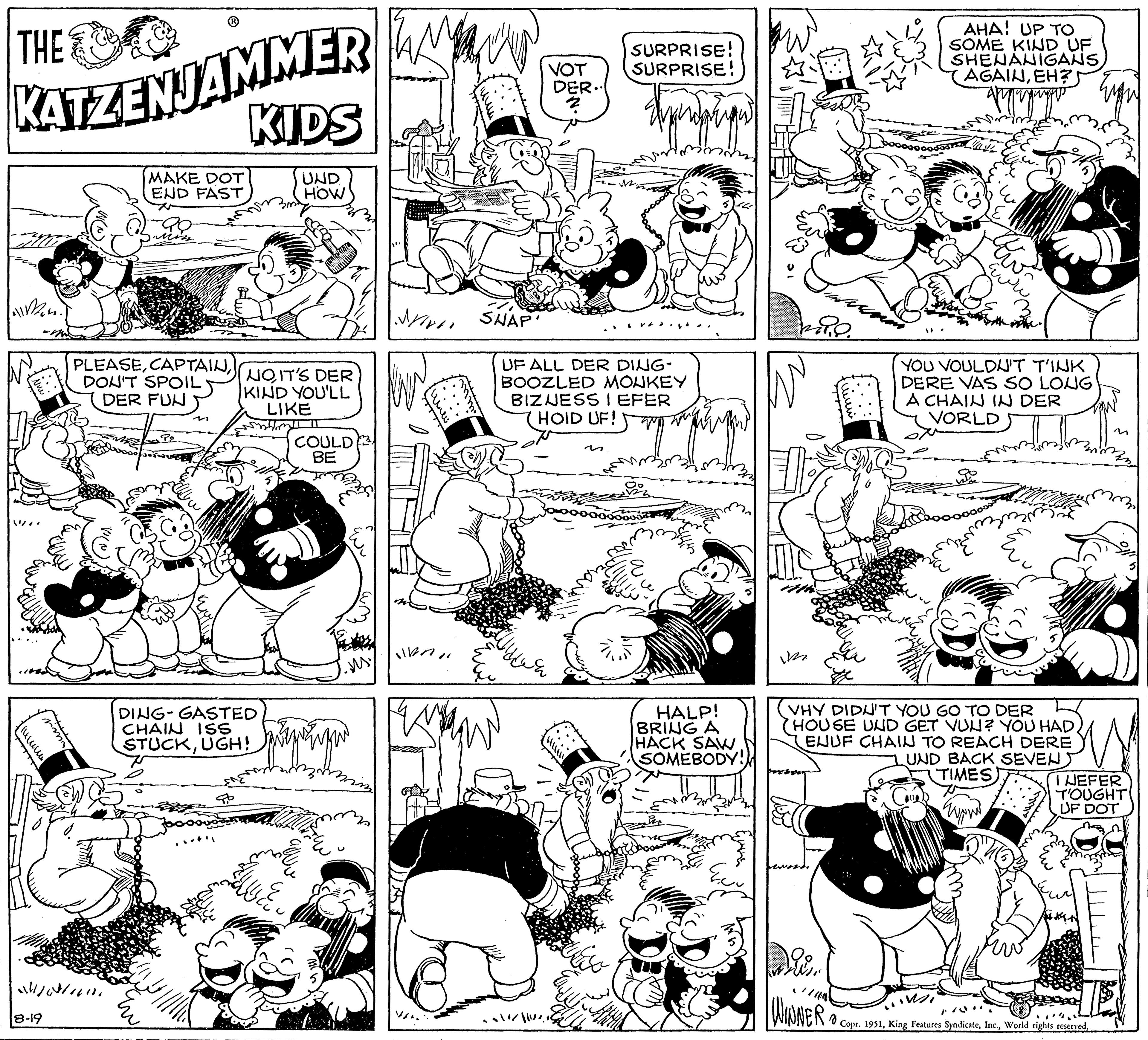 Mammal OCR: THE KATZENJAMMER Mon?. ????? ???? Jona www 8-19 1/0²/1610 PLEASEDON'T SPOIL DER FUN MAKE DOT END FAST ?? KIDS UND HOW DING-GASTED CHAIN ISS STUCKUGH! NOIT'S DER KIND YOU'LL LIKE ARAT DEL r COULD BE ww MY SHAP 47 VOT /// ||4 DER.. 2 UF ALL DER DING- BOOZLED MONKEY BIZNESS I EFER (HOID UF! SURPRISE! SURPRISE! n HALP! BRING A HACK SAW SOMEBODY!! im 28.0. AHA! UP TO SOME KIND UF SHENANIGANS AGAINEH? ww WINNER YOU VOULDN'T T'INK DERE VAS SO LONG A CHAIN IN DER VORLD VHY DIDN'T YOU GO TO DER HOUSE UND GET VUN? YOU HADEUUF CHAIN TO REACH DERE ?? UND BACK SEVENTIMES) I NEFER TOUGHT UF DOT 8 Copr. 1951World rights reserved. THE KATZENJAMMER Mon? . ????? ???? Jona www 8-19 1 / 0² / 1610 PLEASEDON'T SPOIL DER FUN MAKE DOT END FAST ?? KIDS UND HOW DING - GASTED CHAIN ISS STUCKUGH ! NOIT'S DER KIND YOU'LL LIKE ARAT DEL r COULD BE ww MY SHAP 47 VOT /// || 4 DER .. 2 UF ALL DER DING BOOZLED MONKEY BIZNESS I EFER ( HOID UF ! SURPRISE ! SURPRISE ! n HALP ! BRING A HACK SAW SOMEBODY !! im 28.0 . AHA ! UP TO SOME KIND UF SHENANIGANS AGAINEH ? ww WINNER YOU VOULDN'T T'INK DERE VAS SO LONG A CHAIN IN DER VORLD VHY DIDN'T YOU GO TO DER HOUSE UND GET VUN ? YOU HADEUUF CHAIN TO REACH DERE ?? UND BACK SEVENTIMES ) I NEFER TOUGHT UF DOT 8 Copr . 1951King Features SyndicateWorld rights reserved .