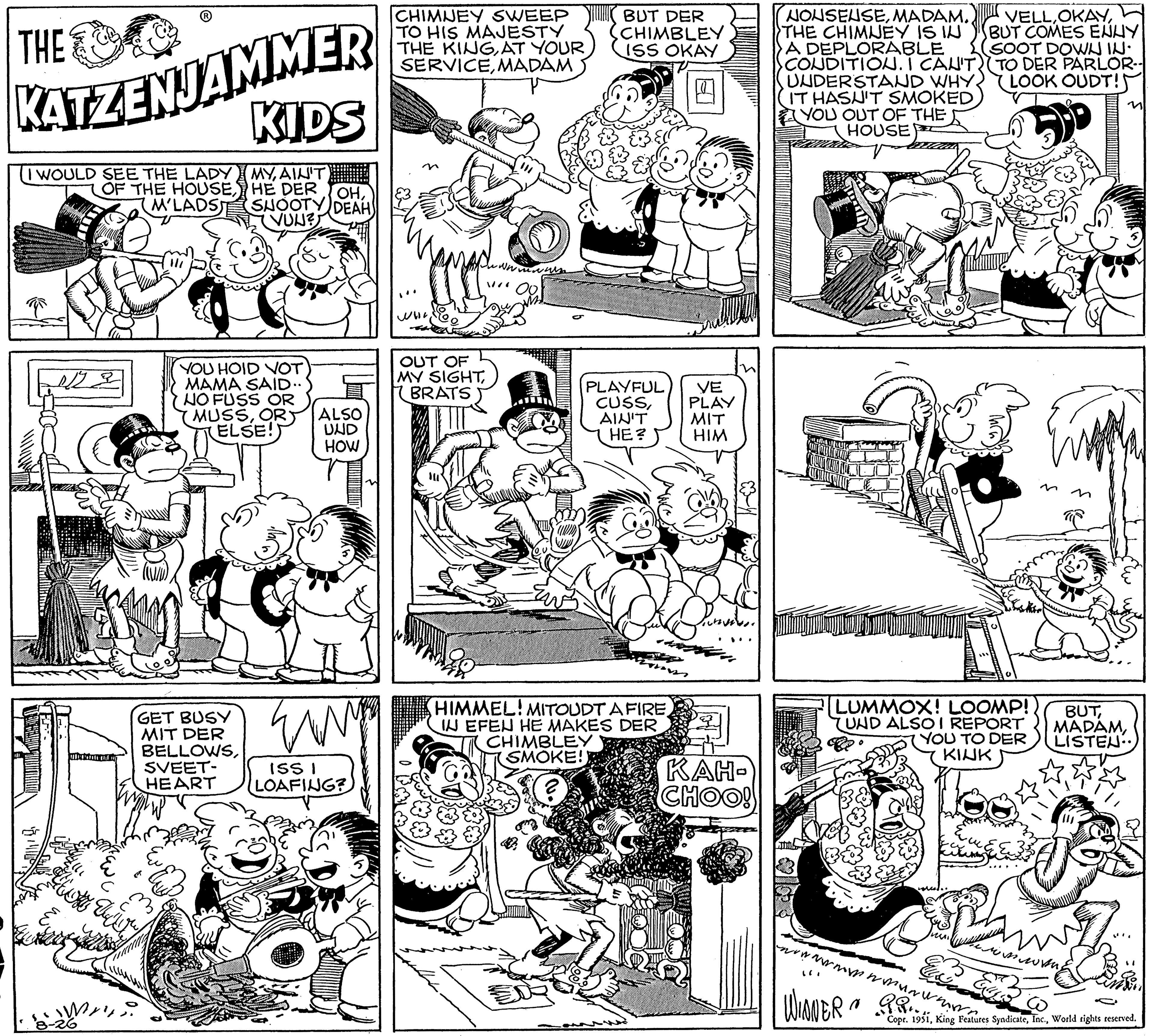 Parallel OCR: THE KATZENJAMMER I WOULD SEE THE LADY IMYAIN'T OF THE HOUSEHE DER M'LADS FLO VZ 8-26 KIDS U o OHSHOOTY DEAH VUN? YOU HOID VOT MAMA SAID.. NO FUSS OR MUSSOR ELSE! ALSO UND HOW GET BUSY MIT DER BELLOWSSVEET- EMM ISS I HEART LOAFING? CHIMNEY SWEEP TO HIS MAJESTY THE KINGAT YOUR SERVICEMADAM WWII OUT OF MY SIGHTBRATS wwwwwa var 00 BUT DER CHIMBLEY ISS OKAY PLAYFUL CUSSAIN'T HE? HIMMEL! MITOUDT A FIRE IN EFEN HE MAKES DER CHIMBLEY SMOKE!) VE PLAY MIT HIM n Sarned KAH- CHOO! NONSENSEMADAM. THE CHIMNEY IS IN A DEPLORABLE CONDITION. I CAN'T) UNDERSTAND WHY IT HASN'T SMOKED YOU OUT OF THE HOUSE LUMMOX! LOOMP!! UND ALSO I REPORT YOU TO DER KINK usil VELLBUT COMES ENNY SOOT DOWN IN• TO DER PARLOR-- LOOK OUDT! wwwwwwwwwwww. WINNER PR Copr. M BUTLISTEN imwang 1951World rights reserved. THE KATZENJAMMER I WOULD SEE THE LADY IMYAIN'T OF THE HOUSEHE DER M'LADS FLO VZ 8-26 KIDS U o OHSHOOTY DEAH VUN ? YOU HOID VOT MAMA SAID .. NO FUSS OR MUSSOR ELSE ! ALSO UND HOW GET BUSY MIT DER BELLOWSSVEET EMM ISS I HEART LOAFING ? CHIMNEY SWEEP TO HIS MAJESTY THE KINGAT YOUR SERVICEMADAM WWII OUT OF MY SIGHTBRATS wwwwwa var 00 BUT DER CHIMBLEY ISS OKAY PLAYFUL CUSSAIN'T HE ? HIMMEL ! MITOUDT A FIRE IN EFEN HE MAKES DER CHIMBLEY SMOKE ! ) VE PLAY MIT HIM n Sarned KAH CHOO ! NONSENSEMADAM . THE CHIMNEY IS IN A DEPLORABLE CONDITION . I CAN'T ) UNDERSTAND WHY IT HASN'T SMOKED YOU OUT OF THE HOUSE LUMMOX ! LOOMP !! UND ALSO I REPORT YOU TO DER KINK usil VELLBUT COMES ENNY SOOT DOWN IN • TO DER PARLOR- LOOK OUDT ! wwwwwwwwwwww . WINNER PR Copr . M BUTLISTEN imwang 1951King Features SyndicateWorld rights reserved .