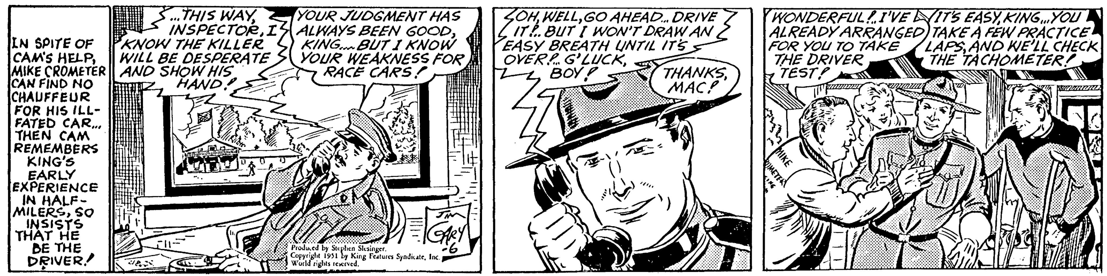 Publication OCR: IN SPITE OF CAM'S HELPMIKE CROMETER CAN FIND NO CHAUFFEUR FOR HIS ILL- FATED CAR... THEN CAM REMEMBERS KING'S EARLY EXPERIENCE IN HALF- MILERSSO INSISTS THAT HE BE THE DRIVER/ S...THIS WAYI KNOW THE KILLER WILL BE DESPERATE AND SHOW HIS HAND. un pequuteriland Nic THEM YOUR JUDGMENT HAS ALWAYS BEEN GOODKING BUT I KNOW YOUR WEAKNESS FOR RACE CARS! GARY Produced by Stephen Slesinger. Copyright 1951 by King Features SyndicateInc. World rights reserved. OHGO AHEAD... DRIVE IT BUT I WON'T DRAW AN EASY BREATH UNTIL IT'S OVER G'LUCKBOY! **** THANKSMAC? WONDERFUL! I'VE IT'S EASYKING...YOU ALREADY ARRANGED) TAKE A FEW PRACTICE FOR YOU TO TAKE LAPSAND WE'LL CHECK THE DRIVER THE TACHOMETER! TEST ROMETER MIKE 200 SIMIL IN SPITE OF CAM'S HELPMIKE CROMETER CAN FIND NO CHAUFFEUR FOR HIS ILL FATED CAR ... THEN CAM REMEMBERS KING'S EARLY EXPERIENCE IN HALF MILERSSO INSISTS THAT HE BE THE DRIVER / S ... THIS WAYI KNOW THE KILLER WILL BE DESPERATE AND SHOW HIS HAND . un pequuteriland Nic THEM YOUR JUDGMENT HAS ALWAYS BEEN GOODKING BUT I KNOW YOUR WEAKNESS FOR RACE CARS ! GARY Produced by Stephen Slesinger . Copyright 1951 by King Features SyndicateInc. World rights reserved . OHGO AHEAD ... DRIVE IT BUT I WON'T DRAW AN EASY BREATH UNTIL IT'S OVER G'LUCKBOY ! **** THANKSMAC ? WONDERFUL ! I'VE IT'S EASYKING ... YOU ALREADY ARRANGED ) TAKE A FEW PRACTICE FOR YOU TO TAKE LAPSAND WE'LL CHECK THE DRIVER THE TACHOMETER ! TEST ROMETER MIKE 200 SIMIL