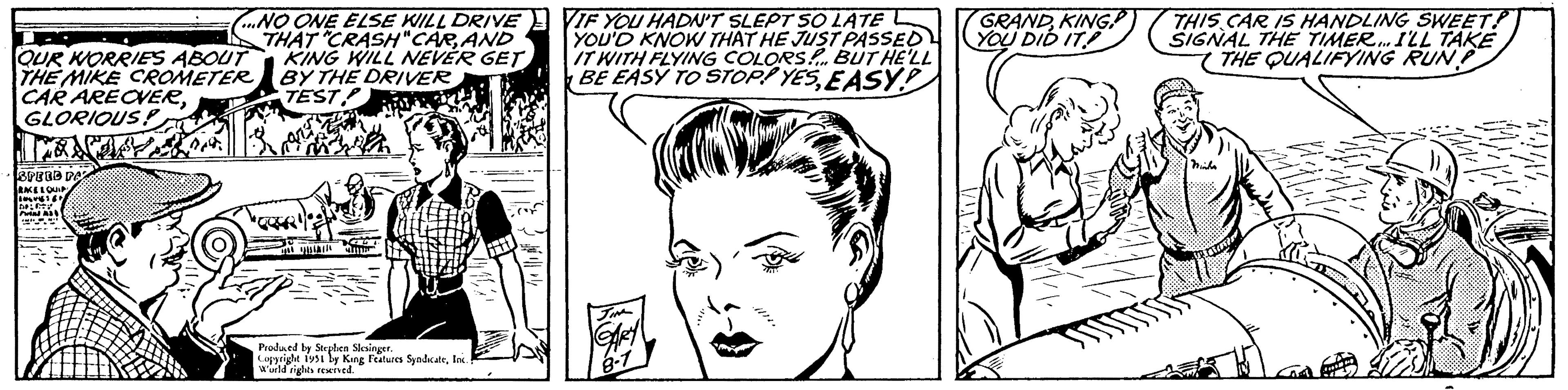 Human OCR: QUR WORRIES ABOUT THE MIKE CROMETER CAR AREOVERGLORIOUS fas SPEED PAZ RACE LOUIP DEL GOV Pin A ...NO ONE ELSE WILL DRIVE THAT "CRASH"CARAND KING WILL NEVER GET BY THE DRIVER TEST 2.4 THE G Produced by Stephen Slesinger. Copyright 1951 by King Features SyndicateInc. World rights reserved. Att. VIF YOU HADN'T SLEPT SO LATE YOU'D KNOW THAT HE JUST PASSED IT WITH FLYING COLORS... BUT HE'LL BE EASY TO STOP! YESEASY! JIM 8-7 GRANDKING YOU DID IT Fol ????? THIS CAR IS HANDLING SWEET SIGNAL THE TIMER...ILL TAKE THE QUALIFYING RUN Minha maner Love QUR WORRIES ABOUT THE MIKE CROMETER CAR AREOVERGLORIOUS fas SPEED PAZ RACE LOUIP DEL GOV Pin A ... NO ONE ELSE WILL DRIVE THAT " CRASH " CARAND KING WILL NEVER GET BY THE DRIVER TEST 2.4 THE G Produced by Stephen Slesinger . Copyright 1951 by King Features SyndicateInc. World rights reserved . Att . VIF YOU HADN'T SLEPT SO LATE YOU'D KNOW THAT HE JUST PASSED IT WITH FLYING COLORS ... BUT HE'LL BE EASY TO STOP ! YESEASY ! JIM 8-7 GRANDKING YOU DID IT Fol ????? THIS CAR IS HANDLING SWEET SIGNAL THE TIMER ... ILL TAKE THE QUALIFYING RUN Minha maner Love