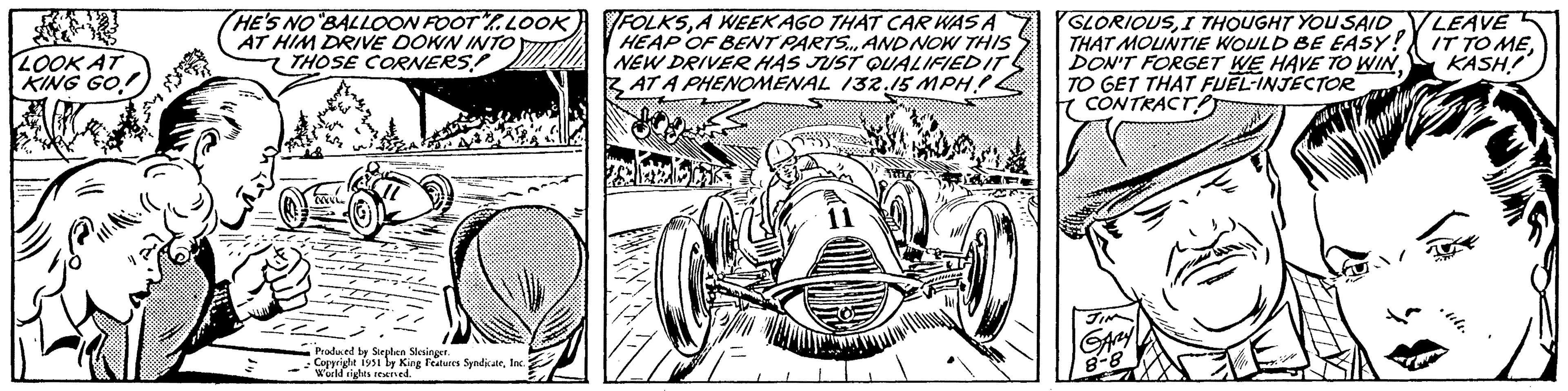 Automotive lighting OCR: LOOK AT KING GO! HE'S NO "BALLOON FOOT". LOOK AT HIM DRIVE DOWN INTO THOSE CORNERS! wh 454 MWVL Produced by Stephen Slesinger. Copyright 1951 by King Features SyndicateInc. World rights reserved. FOLKSA WEEK AGO THAT CAR WAS A HEAP OF BENT PARTS... AND NOW THIS NEW DRIVER HAS JUST QUALIFIED IT AT A PHENOMENAL 132.15 MPHP. dog PELAK 7 11 GLORIOUSI THOUGHT YOU SAID THAT MOUNTIE WOULD BE EASY! DON'T FORGET WE HAVE TO WINTO GET THAT FUEL-INJECTOR CONTRACT JIM GARY 8-8 W SUN LEAVE IT TO MEKASH! .ult. LOOK AT KING GO ! HE'S NO " BALLOON FOOT " . LOOK AT HIM DRIVE DOWN INTO THOSE CORNERS ! wh 454 MWVL Produced by Stephen Slesinger . Copyright 1951 by King Features SyndicateInc. World rights reserved . FOLKSA WEEK AGO THAT CAR WAS A HEAP OF BENT PARTS ... AND NOW THIS NEW DRIVER HAS JUST QUALIFIED IT AT A PHENOMENAL 132.15 MPHP . dog PELAK 7 11 GLORIOUSI THOUGHT YOU SAID THAT MOUNTIE WOULD BE EASY ! DON'T FORGET WE HAVE TO WINTO GET THAT FUEL - INJECTOR CONTRACT JIM GARY 8-8 W SUN LEAVE IT TO MEKASH ! .ult .