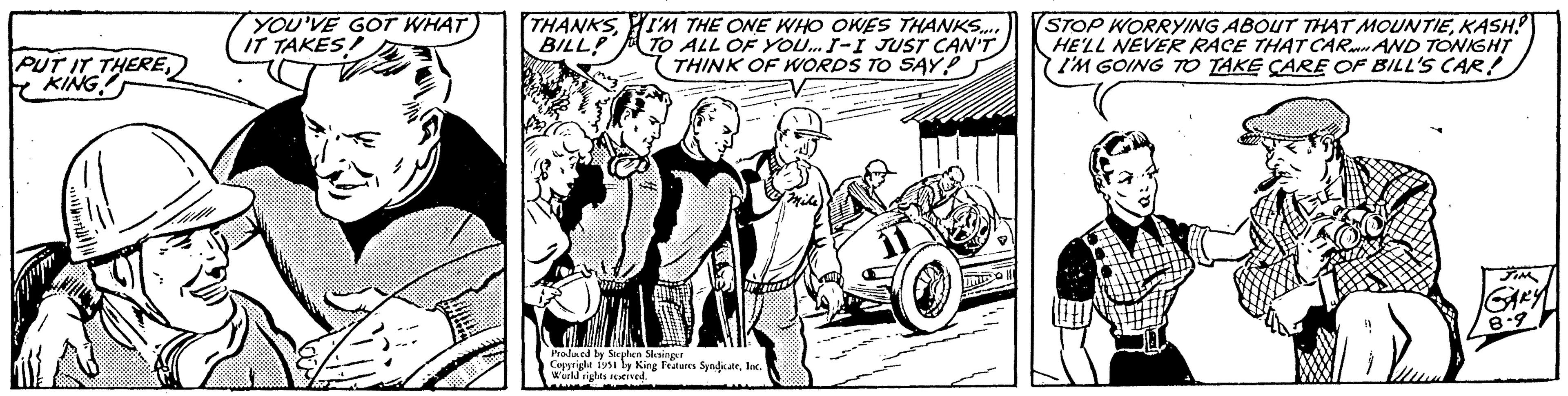 Fender OCR: PUT IT THEREKING! YOU'VE GOT WHAT IT TAKES! THANKSI'M THE ONE WHO OWES THANKS.... BILL! TO ALL OF YOU... I-I JUST CAN'T THINK OF WORDS TO SAY? Produced by Stephen Slesinger Copyright 1951 by King Features SyndicateInc. World rights reserved. STOP WORRYING ABOUT THAT MOUNTIEKASH! HE'LL NEVER RACE THAT CAR AND TONIGHT I'M GOING TO TAKE CARE OF BILL'S CAR! JIM GARY 8.9 PUT IT THEREKING ! YOU'VE GOT WHAT IT TAKES ! THANKSI'M THE ONE WHO OWES THANKS .... BILL ! TO ALL OF YOU ... I - I JUST CAN'T THINK OF WORDS TO SAY ? Produced by Stephen Slesinger Copyright 1951 by King Features SyndicateInc. World rights reserved . STOP WORRYING ABOUT THAT MOUNTIEKASH ! HE'LL NEVER RACE THAT CAR AND TONIGHT I'M GOING TO TAKE CARE OF BILL'S CAR ! JIM GARY 8.9