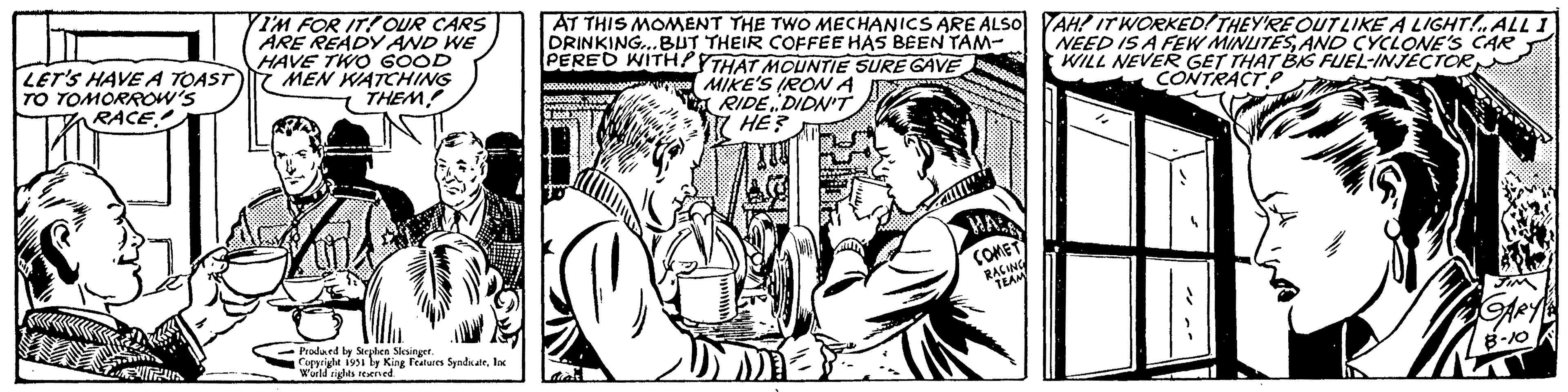 Style OCR: LET'S HAVE A TOAST TO TOMORROW'S RACE It's I'M FOR IT! OUR CARS ARE READY AND WE HAVE TWO GOOD MEN WATCHING THEM! Produced by Stephen Slesinger. Copyright 1951 by King Features SyndicateInc World rights reserved. AT THIS MOMENT THE TWO MECHANICS ARE ALSO DRINKING...BUT THEIR COFFEE HAS BEEN TAM- PERED WITH THAT MOUNTIE SURE GAVE MIKE'S IRON A RIDE DIDN'T HE? AT TI" COMET RACING TEAM AH! IT WORKED! THEY'RE OUT LIKE A LIGHT!„ALL I NEED IS A FEW MINUTESAND CYCLONE'S CAR WILL NEVER GET THAT BIG FUEL-INJECTOR CONTRACT P 4 SIN ARY 8-10 LET'S HAVE A TOAST TO TOMORROW'S RACE It's I'M FOR IT ! OUR CARS ARE READY AND WE HAVE TWO GOOD MEN WATCHING THEM ! Produced by Stephen Slesinger . Copyright 1951 by King Features SyndicateInc World rights reserved . AT THIS MOMENT THE TWO MECHANICS ARE ALSO DRINKING ... BUT THEIR COFFEE HAS BEEN TAM PERED WITH THAT MOUNTIE SURE GAVE MIKE'S IRON A RIDE DIDN'T HE ? AT TI " COMET RACING TEAM AH ! IT WORKED ! THEY'RE OUT LIKE A LIGHT ! „ ALL I NEED IS A FEW MINUTESAND CYCLONE'S CAR WILL NEVER GET THAT BIG FUEL - INJECTOR CONTRACT P 4 SIN ARY 8-10
