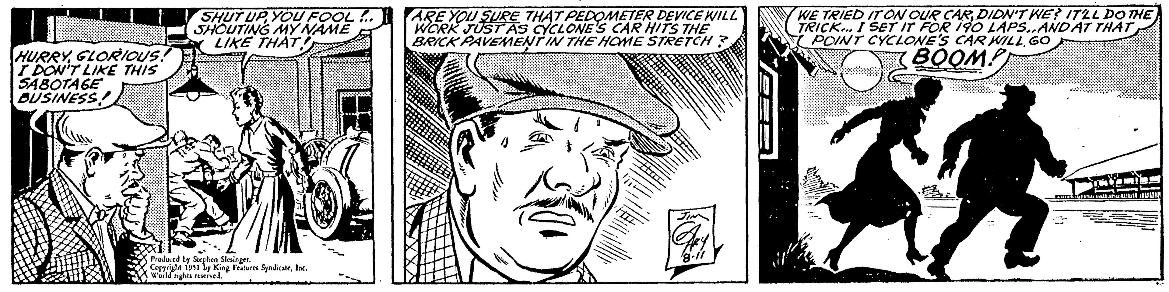 Line art OCR: HURRYGLORIOUS! I DON'T LIKE THIS SABOTAGE BUSINESS! SHUT UP YOU FOOL!.. SHOUTING MY NAME LIKE THAT. Produced by Stephen Slesinger. Copyright 1951 by King Features SyndicateInc. W'orld rights reserved. ARE YOU SURE THAT PEDOMETER DEVICE WILL WORK JUST AS CYCLONE'S CAR HITS THE BRICK PAVEMENT IN THE HOME STRETCH? JIN Ale 8-11 WE TRIED IT ON OUR CARDIDN'T WE? IT'LL DO THE TRICK... I SET IT FOR 190 LAPS..AND AT THAT POINT CYCLONE'S CAR WILL GO BOOM! ?? Buhastutt JUDIA LUFINAL HURRYGLORIOUS ! I DON'T LIKE THIS SABOTAGE BUSINESS ! SHUT UP YOU FOOL ! .. SHOUTING MY NAME LIKE THAT . Produced by Stephen Slesinger . Copyright 1951 by King Features SyndicateInc. W'orld rights reserved . ARE YOU SURE THAT PEDOMETER DEVICE WILL WORK JUST AS CYCLONE'S CAR HITS THE BRICK PAVEMENT IN THE HOME STRETCH ? JIN Ale 8-11 WE TRIED IT ON OUR CARDIDN'T WE ? IT'LL DO THE TRICK ... I SET IT FOR 190 LAPS..AND AT THAT POINT CYCLONE'S CAR WILL GO BOOM ! ?? Buhastutt JUDIA LUFINAL