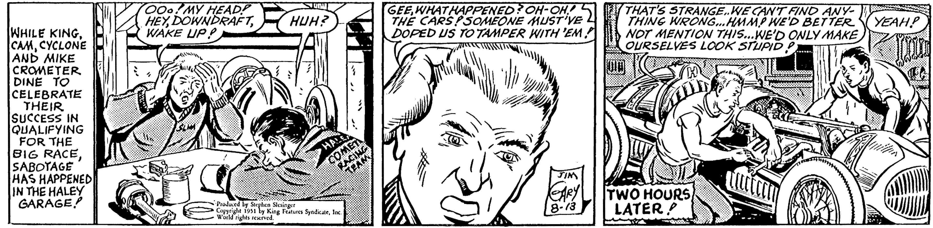 Art OCR: WHILE KINGCYCLONE AND MIKE CROMETER DINE TO CELEBRATE THEIR SUCCESS IN QUALIFYING FOR THE BIG RACESABOTAGE HAS HAPPENED IN THE HALEY GARAGE OOo! MY HEAD? HEYWAKE UP? aci UTM HUH? 4 HALE COMET RACING TEAM Produced by Stephen Slesinger Copyright 1951 by King Features SyndicateInc. World rights reserved. GEEWHAT HAPPENED? OH-OH! THE CARS?SOMEONE MUST'VE DOPED US TO TAMPER WITH 'EM JIM CARY 8-13 THAT'S STRANGE..WE CAN'T FIND ANY- THING WRONG...HMMP WE'D BETTER NOT MENTION THIS...WE'D ONLY MAKE OURSELVES LOOK STUPID P TWO HOURS LATER! Wate YEAH! 5 WHILE KINGCYCLONE AND MIKE CROMETER DINE TO CELEBRATE THEIR SUCCESS IN QUALIFYING FOR THE BIG RACESABOTAGE HAS HAPPENED IN THE HALEY GARAGE OOo ! MY HEAD ? HEYWAKE UP ? aci UTM HUH ? 4 HALE COMET RACING TEAM Produced by Stephen Slesinger Copyright 1951 by King Features SyndicateInc. World rights reserved . GEEWHAT HAPPENED ? OH - OH ! THE CARS ? SOMEONE MUST'VE DOPED US TO TAMPER WITH ' EM JIM CARY 8-13 THAT'S STRANGE..WE CAN'T FIND ANY THING WRONG ... HMMP WE'D BETTER NOT MENTION THIS ... WE'D ONLY MAKE OURSELVES LOOK STUPID P TWO HOURS LATER ! Wate YEAH ! 5