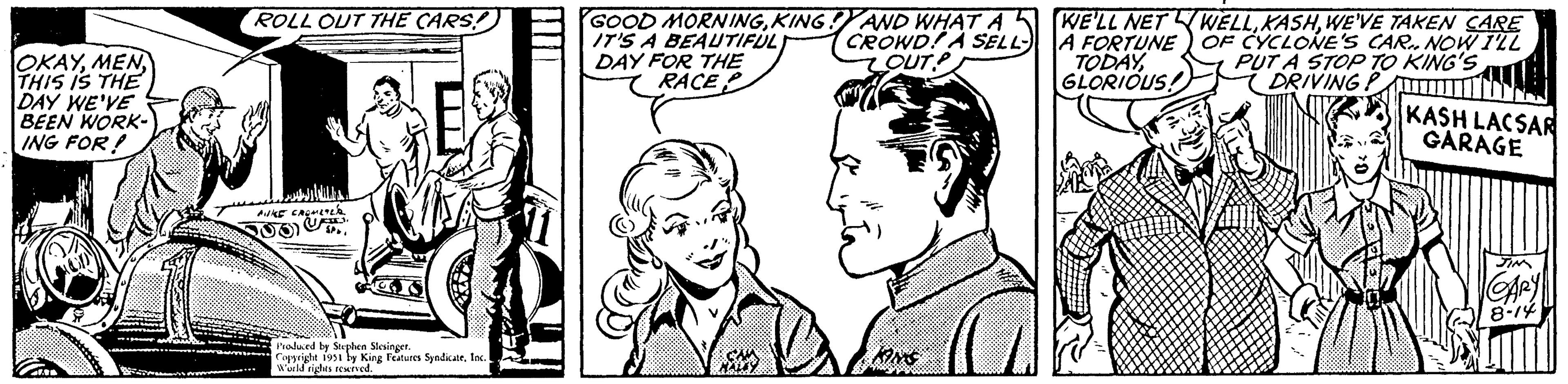 Product OCR: OKAYTHIS IS THE DAY WE'VE BEEN WORK- ING FOR! Con 47.96 ROLL OUT THE CARS! AUKE CROMETE C Produced by Stephen Stesinger. Copyright 1951 by King Features SyndicateInc. World rights reserved. w GOOD MORNINGKING! AND WHAT A IT'S A BEAUTIFUL CROWD! A SELL- OUTP DAY FOR THE RACE CA MINS WE'LL NETWELLWE'VE TAKEN CARE A FORTUNE OF CYCLONE'S CAR. NOW I'LL TODAYPUT A STOP TO KING'S GLORIOUS! DRIVING P KASH LACSAR GARAGE JIM CARY 8-14 OKAYTHIS IS THE DAY WE'VE BEEN WORK ING FOR ! Con 47.96 ROLL OUT THE CARS ! AUKE CROMETE C Produced by Stephen Stesinger . Copyright 1951 by King Features SyndicateInc. World rights reserved . w GOOD MORNINGKING ! AND WHAT A IT'S A BEAUTIFUL CROWD ! A SELL OUTP DAY FOR THE RACE CA MINS WE'LL NETWELLWE'VE TAKEN CARE A FORTUNE OF CYCLONE'S CAR . NOW I'LL TODAYPUT A STOP TO KING'S GLORIOUS ! DRIVING P KASH LACSAR GARAGE JIM CARY 8-14