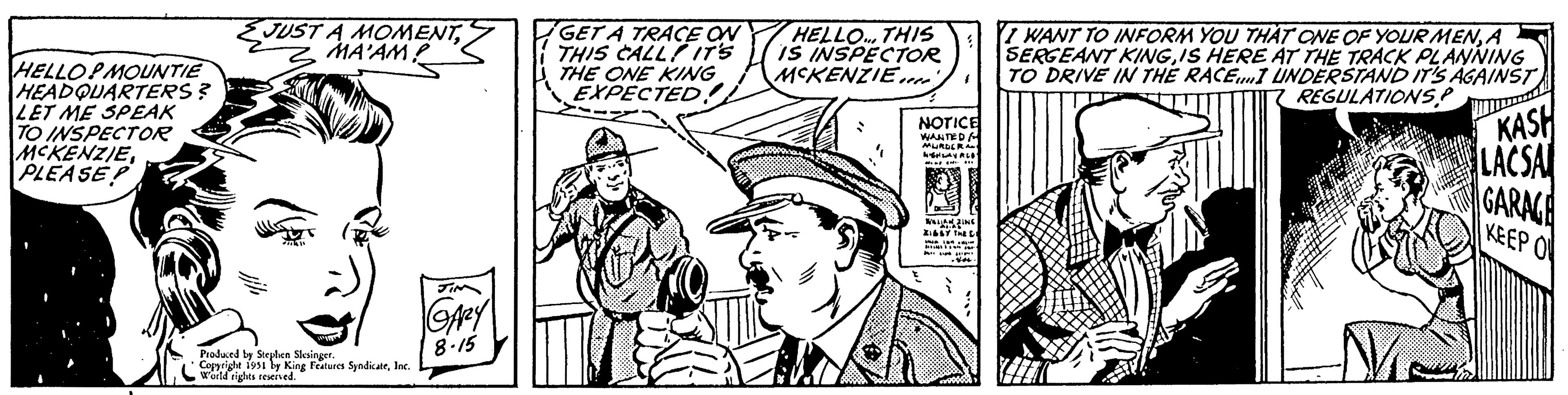 Line OCR: HELLOPMOUNTIE HEADQUARTERS? LET ME SPEAK TO INSPECTOR MCKENZIEPLEASE JUST A MOMENTMA'AM? oduced by Stephen Slesinger. Copyright 1951 by King Features SyndicateInc. World rights reserved. GARY 8.15 GET A TRACE ON THIS CALL IT'S THE ONE KING EXPECTED. HELLO... THIS IS INSPECTOR MCKENZIE.... NOTICE WANTED & MURDERA 4GHLAY ALO WALIAN ZING AL.AS ZIGGY THE C an ist. 4 -Vou I WANT TO INFORM YOU THAT ONE OF YOUR MENA SERGEANT KINGIS HERE AT THE TRACK PLANNING TO DRIVE IN THE RACE...I UNDERSTAND IT'S AGAINST REGULATIONS! Me KASH LACSA GARAGE KEEP O HELLOPMOUNTIE HEADQUARTERS ? LET ME SPEAK TO INSPECTOR MCKENZIEPLEASE JUST A MOMENTMA'AM ? oduced by Stephen Slesinger . Copyright 1951 by King Features SyndicateInc. World rights reserved . GARY 8.15 GET A TRACE ON THIS CALL IT'S THE ONE KING EXPECTED . HELLO ... THIS IS INSPECTOR MCKENZIE .... NOTICE WANTED & MURDERA 4GHLAY ALO WALIAN ZING AL.AS ZIGGY THE C an ist . 4 -Vou I WANT TO INFORM YOU THAT ONE OF YOUR MENA SERGEANT KINGIS HERE AT THE TRACK PLANNING TO DRIVE IN THE RACE ... I UNDERSTAND IT'S AGAINST REGULATIONS ! Me KASH LACSA GARAGE KEEP O