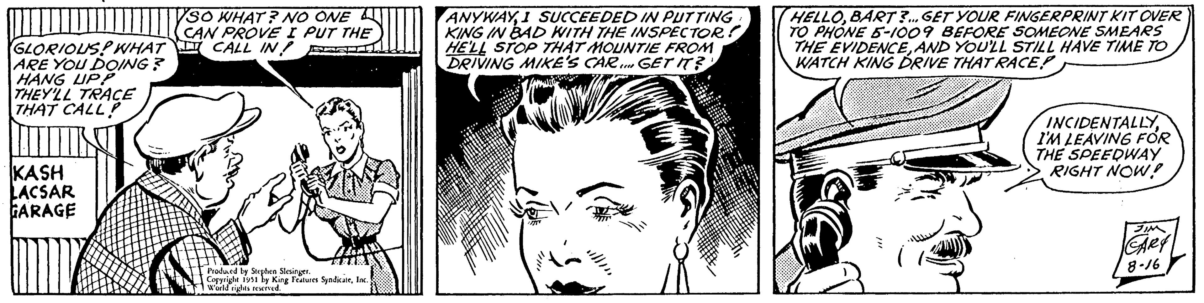 Cartoon OCR: GLORIOUS? WHAT ARE YOU DOING? HANG UPP THEY'LL TRACE THAT CALL KASH LACSAR GARAGE SO WHAT? NO ONE CAN PROVE I PUT THE I CALL IN Produced by Stephen Slesinger. Copyright 1951 by King Features SyndicateInc. World rights reserved. ANYWAYI SUCCEEDED IN PUTTING KING IN BAD WITH THE INSPECTOR? HE'LL STOP THAT MOUNTIE FROM DRIVING MIKE'S CAR... GET IT? //" HELLOBART?... GET YOUR FINGERPRINT KIT OVER TO PHONE 5-1009 BEFORE SOMEONE SMEARS THE EVIDENCEAND YOU'LL STILL HAVE TIME TO WATCH KING DRIVE THATRACE! www. INCIDENTALLYI'M LEAVING FOR THE SPEEDWAY RIGHT NOW! JIM GARY 8-16 GLORIOUS ? WHAT ARE YOU DOING ? HANG UPP THEY'LL TRACE THAT CALL KASH LACSAR GARAGE SO WHAT ? NO ONE CAN PROVE I PUT THE I CALL IN Produced by Stephen Slesinger . Copyright 1951 by King Features SyndicateInc. World rights reserved . ANYWAYI SUCCEEDED IN PUTTING KING IN BAD WITH THE INSPECTOR ? HE'LL STOP THAT MOUNTIE FROM DRIVING MIKE'S CAR ... GET IT ? // " HELLOBART ? ... GET YOUR FINGERPRINT KIT OVER TO PHONE 5-1009 BEFORE SOMEONE SMEARS THE EVIDENCEAND YOU'LL STILL HAVE TIME TO WATCH KING DRIVE THATRACE ! www . INCIDENTALLYI'M LEAVING FOR THE SPEEDWAY RIGHT NOW ! JIM GARY 8-16