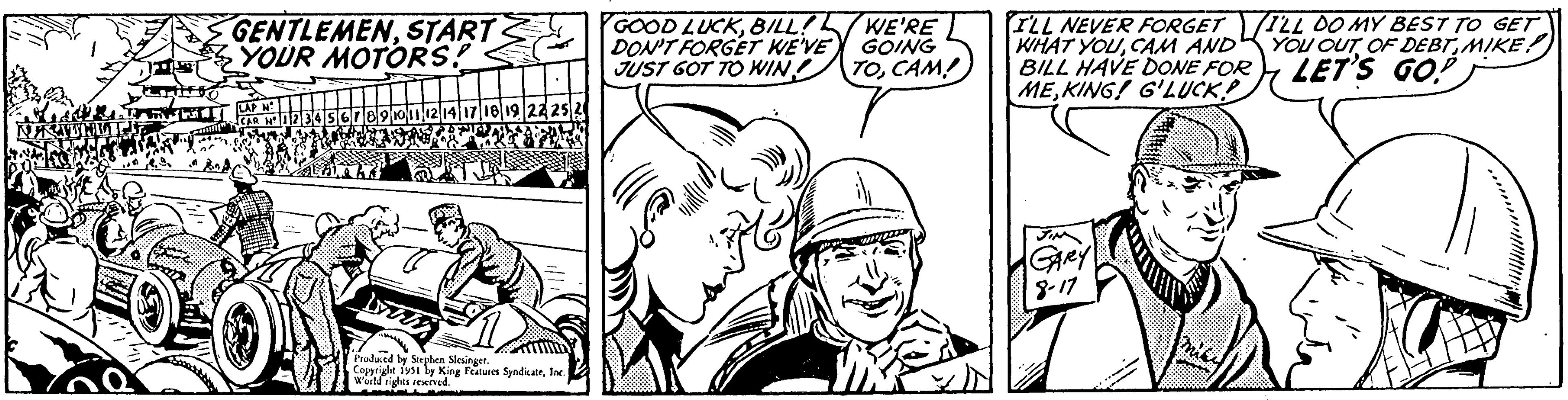 Mammal OCR: ?????? GENTLEMENSTART YOUR MOTORS! LAP N 17 18 19 22 25 LYTI Produced by Stephen Slesinger. Copyright 1951 by King Features SyndicateInc. World rights reserved. GOOD LUCKBILL! DON'T FORGET WE'VE JUST GOT TO WIN. WE'RE GOING TOCAM! I'LL NEVER FORGET WHAT YOUCAM AND BILL HAVE DONE FOR MEKING! G'LUCK? GARY 8-17 I'LL DO MY BEST TO GET YOU OUT OF DEBTMIKE!) LET'S GO! ?????? GENTLEMENSTART YOUR MOTORS ! LAP N 17 18 19 22 25 LYTI Produced by Stephen Slesinger . Copyright 1951 by King Features SyndicateInc. World rights reserved . GOOD LUCKBILL ! DON'T FORGET WE'VE JUST GOT TO WIN . WE'RE GOING TOCAM ! I'LL NEVER FORGET WHAT YOUCAM AND BILL HAVE DONE FOR MEKING ! G'LUCK ? GARY 8-17 I'LL DO MY BEST TO GET YOU OUT OF DEBTMIKE ! ) LET'S GO !