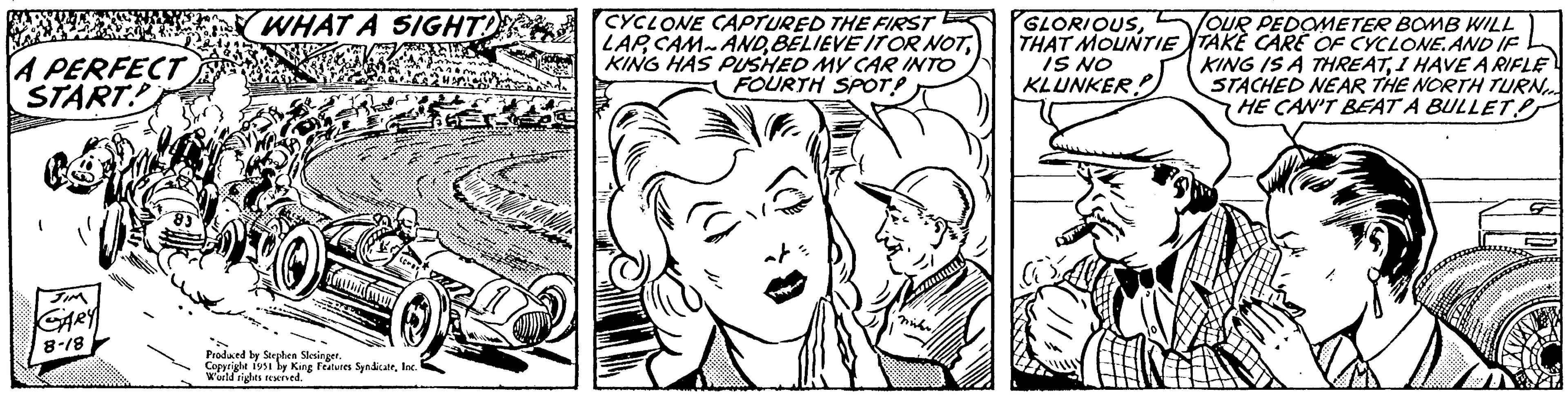 Plant OCR: A PERFECT START 1 JIM GARY 8-18 83 WHAT A SIGHT! (Ca Produced by Stephen Slesinger. Copyright 1951 by King Features SyndicateInc. World rights reserved. CYCLONE CAPTURED THE FIRST LAPKING HAS PUSHED MY CAR INTO FOURTH SPOT? FO Samm GLORIOUSTHAT MOUNTIE IS NO KLUNKER? 63 OUR PEDOMETER BOMB WILL TAKE CARE OF CYCLONE. AND IF KING IS A THREATI HAVE A RIFLE STACHED NEAR THE NORTH TURN HE CAN'T BEAT A BULLET A PERFECT START 1 JIM GARY 8-18 83 WHAT A SIGHT ! ( Ca Produced by Stephen Slesinger . Copyright 1951 by King Features SyndicateInc. World rights reserved . CYCLONE CAPTURED THE FIRST LAPBELIEVE IT OR NOTKING HAS PUSHED MY CAR INTO FOURTH SPOT ? FO Samm GLORIOUSTHAT MOUNTIE IS NO KLUNKER ? 63 OUR PEDOMETER BOMB WILL TAKE CARE OF CYCLONE . AND IF KING IS A THREATI HAVE A RIFLE STACHED NEAR THE NORTH TURN HE CAN'T BEAT A BULLET