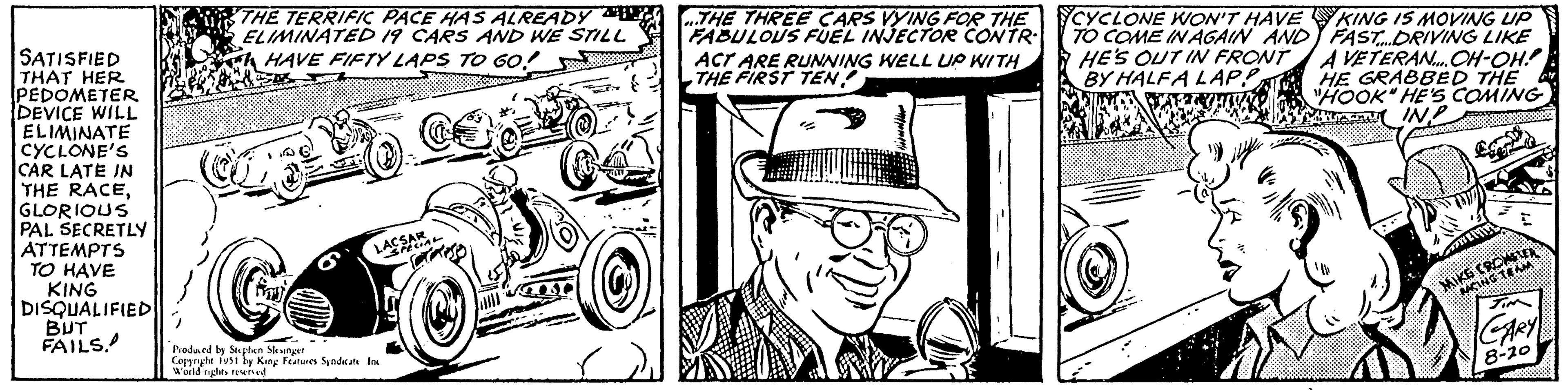 Illustration OCR: SATISFIED THAT HER PEDOMETER DEVICE WILL ELIMINATE CYCLONE'S CAR LATE IN THE RACEGLORIOUS PAL SECRETLY ATTEMPTS TO HAVE KING DISQUALIFIED BUT FAILS. THE TERRIFIC PACE HAS ALREADY ELIMINATED 19 CARS AND WE STILL HAVE FIFTY LAPS TO GO! C Produced by Stephen Slesinger Copyright 1951 by King Features Syndicate Inc World rights reserved LACSAL ...THE THREE CARS VYING FOR THE FABULOUS FUEL INJECTOR CONTR ACT ARE RUNNING WELL UP WITH THE FIRST TENCYCLONE WON'T HAVE TO COME IN AGAIN AND HE'S OUT IN FRONT BY HALFA LAP? KING IS MOVING UP FAST....DRIVING LIKE A VETERAN.... OH-OH! HE GRABBED THE "HOOK" HE'S COMING IN? MIKE CRONFA RACING TEAM CARY 8-20 SATISFIED THAT HER PEDOMETER DEVICE WILL ELIMINATE CYCLONE'S CAR LATE IN THE RACEGLORIOUS PAL SECRETLY ATTEMPTS TO HAVE KING DISQUALIFIED BUT FAILS . THE TERRIFIC PACE HAS ALREADY ELIMINATED 19 CARS AND WE STILL HAVE FIFTY LAPS TO GO ! C Produced by Stephen Slesinger Copyright 1951 by King Features Syndicate Inc World rights reserved LACSAL ... THE THREE CARS VYING FOR THE FABULOUS FUEL INJECTOR CONTR ACT ARE RUNNING WELL UP WITH THE FIRST TENCYCLONE WON'T HAVE TO COME IN AGAIN AND HE'S OUT IN FRONT BY HALFA LAP ? KING IS MOVING UP FAST .... DRIVING LIKE A VETERAN .... OH - OH ! HE GRABBED THE " HOOK " HE'S COMING IN ? MIKE CRONFA RACING TEAM CARY 8-20