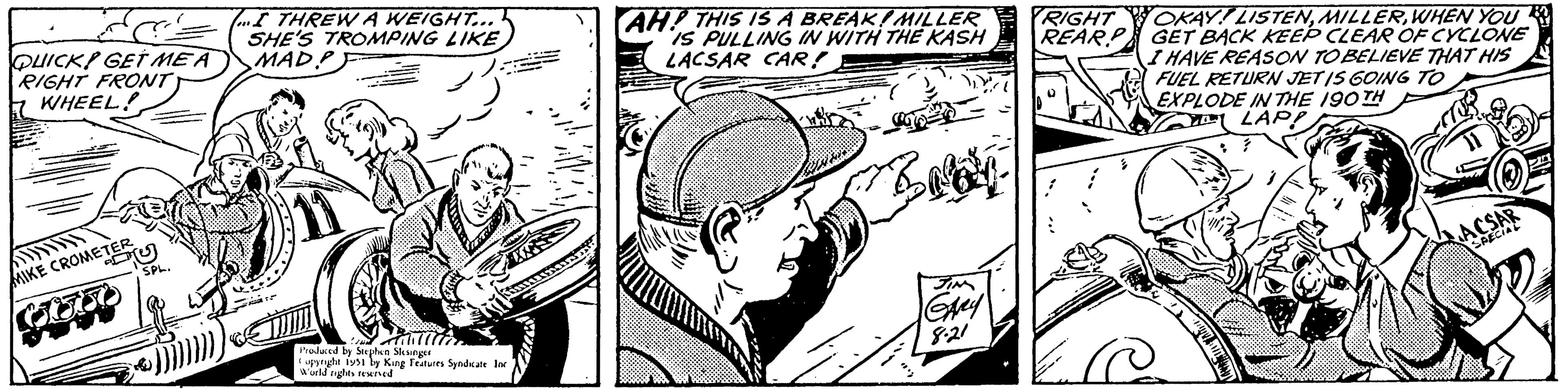 Line art OCR: QUICK GET ME A RIGHT FRONT WHEEL! MIKE CROMETER Coo SPL. ...I THREW A WEIGHT... SHE'S TROMPING LIKE MAD.P Produced by Stephen Slesinger Copyright 1951 by King Features Syndicate Inc World rights reserved AH! THIS IS A BREAK MILLER IS PULLING IN WITH THE KASH LACSAR CAR! SIM GARY 8.21 RIGHT REAR OKAY! LISTENWHEN YOU GET BACK KEEP CLEAR OF CYCLONE I HAVE REASON TO BELIEVE THAT HIS FUEL RETURN JETIS GOING TO EXPLODE IN THE 190 TH LAP! ACSAR SPECIAL QUICK GET ME A RIGHT FRONT WHEEL ! MIKE CROMETER Coo SPL . ... I THREW A WEIGHT ... SHE'S TROMPING LIKE MAD.P Produced by Stephen Slesinger Copyright 1951 by King Features Syndicate Inc World rights reserved AH ! THIS IS A BREAK MILLER IS PULLING IN WITH THE KASH LACSAR CAR ! SIM GARY 8.21 RIGHT REAR OKAY ! LISTENWHEN YOU GET BACK KEEP CLEAR OF CYCLONE I HAVE REASON TO BELIEVE THAT HIS FUEL RETURN JETIS GOING TO EXPLODE IN THE 190 TH LAP ! ACSAR SPECIAL