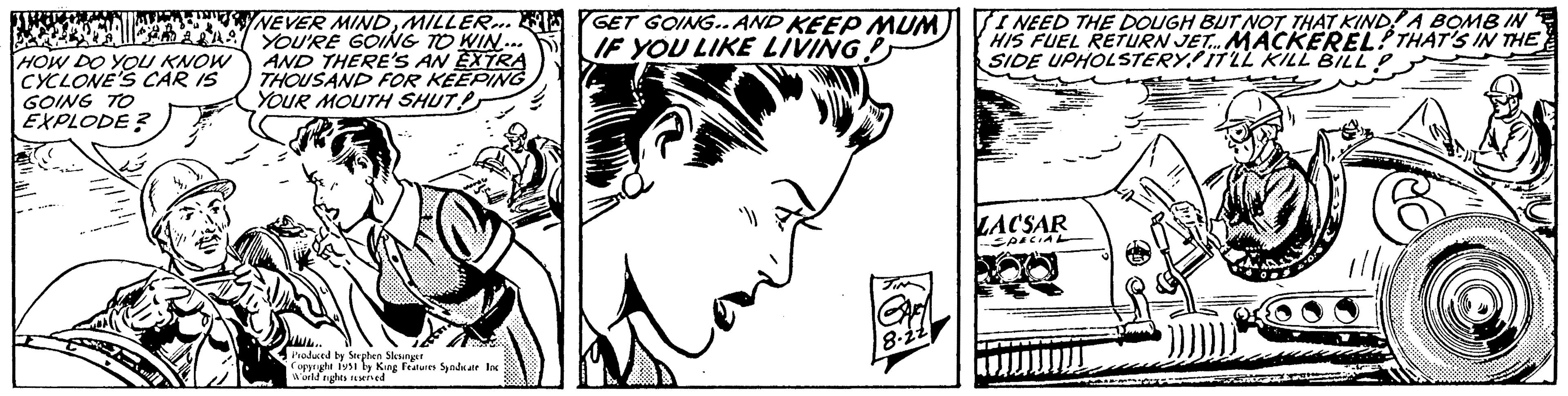 Font OCR: HOW DO YOU KNOW CYCLONE'S CAR IS GOING TO EXPLODE? NEVER MINDMILLER... YOU'RE GOING TO WIN... AND THERE'S AN EXTRA THOUSAND FOR KEEPING YOUR MOUTH SHUT Produced by Stephen Slesinger Copyright 1951 by King Features Syndicate Inc World rights reserved GET GOING.. AND KEEP MUM IF YOU LIKE LIVING A TIM CAM 8.22 I NEED THE DOUGH BUT NOT THAT KIND A BOMB IN HIS FUEL RETURN JET... MACKEREL THAT'S IN THE SIDE UPHOLSTERY/IT'LL KILL BILL LACSAR SPECIAL HOW DO YOU KNOW CYCLONE'S CAR IS GOING TO EXPLODE ? NEVER MINDMILLER ... YOU'RE GOING TO WIN ... AND THERE'S AN EXTRA THOUSAND FOR KEEPING YOUR MOUTH SHUT Produced by Stephen Slesinger Copyright 1951 by King Features Syndicate Inc World rights reserved GET GOING .. AND KEEP MUM IF YOU LIKE LIVING A TIM CAM 8.22 I NEED THE DOUGH BUT NOT THAT KIND A BOMB IN HIS FUEL RETURN JET ... MACKEREL THAT'S IN THE SIDE UPHOLSTERY / IT'LL KILL BILL LACSAR SPECIAL