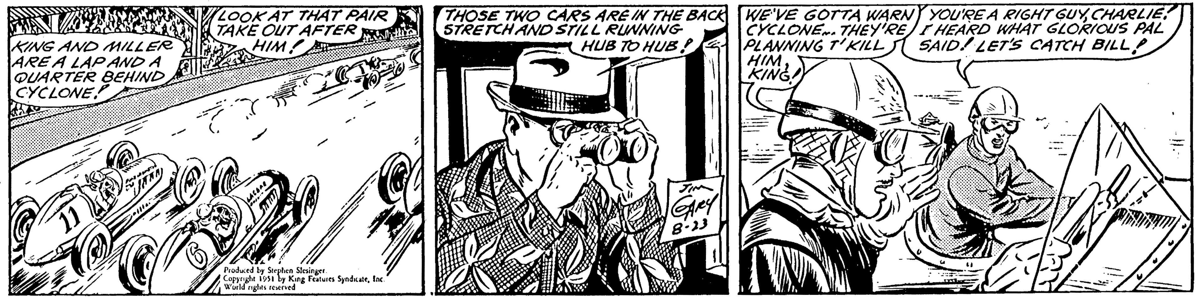 Publication OCR: KING AND MILLER ARE A LAP AND A QUARTER BEHIND CYCLONE 11 Meil JAAN LOOK AT THAT PAIR TAKE OUT AFTER mis HIM! z Lov Produced by Stephen Slesinger Copyright 1951 by King Features SyndicateInc. World rights reserved THOSE TWO CARS ARE IN THE BACK STRETCH AND STILL RUNNING HUB TO HUB? GARY 8-23 WE'VE GOTTA WARN YOU'RE A RIGHT GUYCHARLIE CYCLONE. THEY'RE I HEARD WHAT GLORIOUS PAL PLANNING T'KILL SAID! LET'S CATCH BILL HIM KING! }} KING AND MILLER ARE A LAP AND A QUARTER BEHIND CYCLONE 11 Meil JAAN LOOK AT THAT PAIR TAKE OUT AFTER mis HIM ! z Lov Produced by Stephen Slesinger Copyright 1951 by King Features SyndicateInc. World rights reserved THOSE TWO CARS ARE IN THE BACK STRETCH AND STILL RUNNING HUB TO HUB ? GARY 8-23 WE'VE GOTTA WARN YOU'RE A RIGHT GUYCHARLIE CYCLONE . THEY'RE I HEARD WHAT GLORIOUS PAL PLANNING T'KILL SAID ! LET'S CATCH BILL HIM KING ! } }